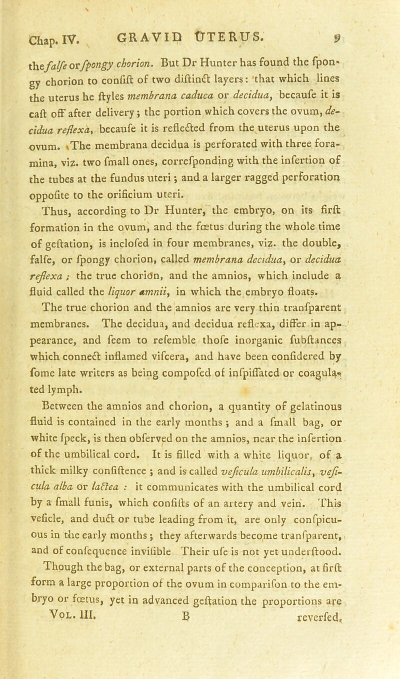 xhtfalfe orfpongy chorion. But Dr Hunter has found the fpon* gy chorion to confift of two diftiniH: layers: 'that which lines the uterus he ftyles membrana caduca or decidua, becaufe it is caft off after delivery; the portion which covers the ovum, de- cidua reflexd, becaufe it is refiefted from the^uterus upon the ovum. iThe membrana decidua is perforated with three fora- mina, viz. two fmall ones, correfponding with the infertion of the tubes at the fundus uteri; and a larger ragged perforation oppofite to the orificium uteri. Thus, according to Dr Hunter, the embryo, on its firft formation in the ovum, and the foetus during the whole time of geftation, is inclofed in four membranes, viz. the double, falfe, or fpongy chorion, called membrana decidua, or decidua rejlexa ; the true choridn, and the amnios, which include a fluid called the liquor amnii, in which the embryo floats. The true chorion and the amnios are very thin tranfparent membranes. The decidua, and decidua reflexa, differ in ap- pearance, and feem to refemble thofe inorganic fubftances which connedl inflamed vifcera, and have been confidered by fome late writers as being compofed of infpiffated or coagula^ ted lymph. Between the amnios and chorion, a quantity of gelatinous fluid is contained in the early months ; and a fmall bag, or white fpeck, is then obferved on the amnios, near the infertion of the umbilical cord. It is filled with a white liquor, of a thick milky confiftence ; and is called veficula umbilicalis, vefi- cula alba or laHea : it communicates with the umbilical cord by a fmall funis, which confills of an artery and vein. This veficle, and du(ff or tube leading from it, are only confpicu- ous in the early months; they afterwards becqme tranfparent, and of conlequence invilible Their ufe is not yet underftood. Though the bag, or external parts of the conception, at firft form a large proportion of the ovum in cumparifon to the em- bryo or foetus, yet in advanced geftation the proportions are VoL. HI. B reverfed,