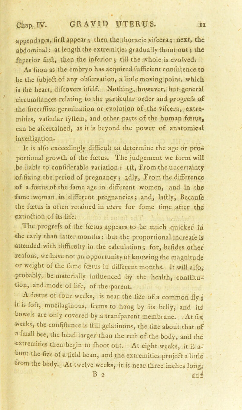 appendages, firft appear ? then the thoracic yifcera; next, the abdominal: at length the extremities gradually Ihoot out v the fiiperior firft, then the inferior ; till the 'vhole is evolved. As foon as the embryo has acquired fufficient confiftence to be the fubjc£l of any obfervation, a little moving point, which is the heart, difeovers itfelf. Nothing, however, but general circumftances relating to the particular order and progrels of the fucceflive germination or evolution of .the vifeera, extre- mities, vafcular fyftem, and other parts of the human foetus, can be afeertained, as it is beyond the power of anatomical inveftigation. It is alfo exceedingly difficult to determine the age or pro- portional growth of the foetus. The judgement we form will be liable to confiderable variation : ift. From the uncertainty of fixing the period of pregnancy ; 2dly, From the difference of a foetus of the fame age in different women, and in the fame woman in different pregnancies; and, laftly, Becaufe the foetus is often retained in utero for fome time after the extindfion of its life. The progrefs of the foetus appears to be much quicker id the early than latter months: but the proportional increafe is attended with difficulty in the calculation.; for, befides other reafons, we have not an opportunity of knowing the magnitude or weight of the Tame foetus in different months. It will alfo^ probably, be materially influenced by the health, conftitu- tion, and.mode of life, of the parent. A foetus of four weeks, is near the fize of a common fly j ‘ it is foft, mucilaginous, feems to hang by its belly, and itS bowels are only covered by a tranfparent membrane. At fix weeks, the confiftence is ftill gelatinous, the fize about that of a fmall bee, the head larger than the reft of the body, and the ■extremities then begin to ftioot out. At eight weeks, it is a- bout the fize of-a field bean, and the extremities projedt a little from the body. At twelve weeks, it is near three inches long,’ 2 anti