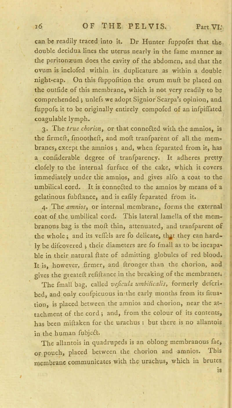 / , j6 of the pelvis. Part VI; can be readily traced into it. Dr Hunter fuppofes that the double decidua lines the uterus nearly in the fame manner as the peritonaeum does the cavity of the abdomen, and that the ovum is inclofed within its duplicature as within a double night-cap. On this fbppofition the ovum muft be placed on the outfide of this membrane, which is not very readily to be comprehended ; unlefs we adopt Signior Scarpa’s opinion, and fuppofe it to be originally entirely compofed of an infpiflated coagulable lymph. 3. The true chorion, or that connefted with the amnios, is the firmeft, fmootheft, and moft tranfparent of all the mem- branes, except the amnios *, and, when feparated from it, has a confiderable degree of tranfparency. It adheres pretty clofely to the internal furface of the cake, which it covers immediately under the amnios, and gives alfo a coat to the umbilical cord. It is connefted to the amnios by means of a gelatinous fubftance, and is eafily feparated from it. 4. The amnios, or internal membrane, forms the external coat of the umbilical cord. This lateral lamella of the mem- branous bag is the moft thin, attenuated, and tranfparent of the whole; and its veftels are fo delicate, tl^t they can hard- ly be difeovered their diameters are fo fmall as to be incapa« ble in their natural ftate of admitting globules of red blood. It is, however, firmer, and ftronger than the chorion, and gives the greaieft refiftance in the breaking of the membranes; The fmall bag, called veficula umbilicalis, formerly defer!- bed, and only confpicuous in'the early months from its fitua- tion, is placed between the amnios and chorion, near the at- tachment of the cord; and, from the colour of its contents, has been miftaken for the urachus ; but there is no allantois in the human fubjedt. The allantois in quadrupeds is an oblong membranous fac, or pouch, placed between the chorion and amnios. This membrane communicates with the urachus, w-hich in brutes is