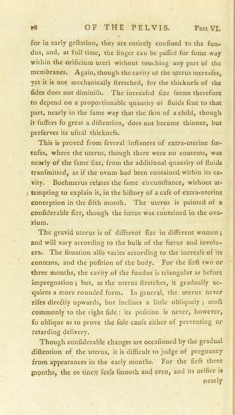 for in early geftation, they are entirely confined to the fun- dus, and, at full time, the finger can be pafled for fome way within the orificiura uteri without touching any part pf the membranes. Again, though the cavity ot the uterus increafes, yet it is not mechanically ftrctched, for the thicknefs of the fides does not diminifli. The increafed fize feems therefore to depend on a proportionable quantity of fluids fent to that part, nearly in the fame way that the flcin of a child, though it fuffers fo great a diftention, does not become thinner, but preferves its ufual thicknefs. This is proved from feveral inftances of extra-uterine foe- tufes, where the uterus, though there were no contents, was nearly of the fame fize, from the additional quantity of fluids tranfmitted, as if the ovum had been contained within its ca- vity. Boehmerus relates the fame circumftance, without at- / tempting to explain it, in the hiftory of a cafe of extra-uterine conception in the fifth month. The uterus is painted of a confiderable fize, though the foetus was contained in the ova- rium. The gravid uterps is of different fize in different women j and will vary according to the bulk of the foetus and involu- cra. The fituation alfo varies according to the increafe of its contents, and the pofition of the body. For the firfl: two or three months, the cavity of the fundus is triangular as before impregnation ; but, as the uterus ftretches, it gradually ac«- quires a more rounded form. In general, the uterus never rifcs dire£tly upwards, but inclines a little obliquely ; mofi: commonly to the right fide : its pofition is never, however, fo oblique as to prove the foie caufe either of preventing or retarding delivery. Though confiderable changes are occafioned by the gradual diftention of the uterus, it is diflicult to judge of pregnancy from appearances in the early months. For the firfl: three pipnths, the os tincae feels fmooth and even, and its orifice is nearly