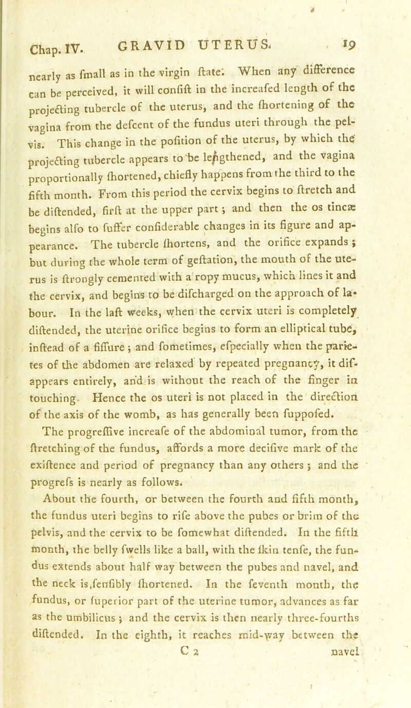 nearly as fmall as in the virgin ftatei When any difference can be perceived, it will confift in the increafed length of the projecting tubercle of the uterus, and the Ihortening of the vagina from the defeent of the fundus uteri through the pel- vis. This change in the pofition of the uterus, by which thq projecting tubercle appears to be le/igthencd, and the vagina proportionally Ihortened, chiefly happens from the third to the fifth month. From this period the cervix begins to ftretch and be diftended, firfl at the upper part; and then the os tinea: begins alfo to fuffer confiderablc changes in its figure and ap- pearance. The tubercle Ihortens, and the orifice expands ; but during the whole term of geftation, the mouth of the ute- rus is ftrongly cemented with a ropy mucus, which lines it and the cervix, and begins to be difeharged on the approach of la- bour. In the laft weeks, when the cervix uteri is completely diftended, the uterine orifice begins to form an elliptical tube, inftead of a fifTure ; and fometimes, efpecialiy when the prarie- tes of the abdomen are relaxed by repeated pregnancy, it dif- appears entirely, and is without the reach of the finger ia touching. Hence the os uteri is not placed in the direction of the axis of the womb, as has generally been fuppofed. The progreflive increafe of the abdominal tumor, from the ftretching of the fundus, aflfords a more decifive mark of the exiftence and period of pregnancy than any others ; and the progrefs is nearly as follows. About the fourth, or between the fourth and fifth month, the fundus uteri begins to rife above the pubes or brim of the pelvis, and the cervix to be fomewhat diftended. In the fifth month, the belly fwells like a ball, with the Ikin tenfe, the fun- dus extends about half way between the pubes and navel, and the neck is.fenfibly fhortened. In the fevenih month, thq fundus, or fuperior part of the uterine tumor, advances as far as the umbilicus ; and the cervix is then nearly three-fourths diftended. In the eighth, it reaches mid-\vay between the C 2 navel