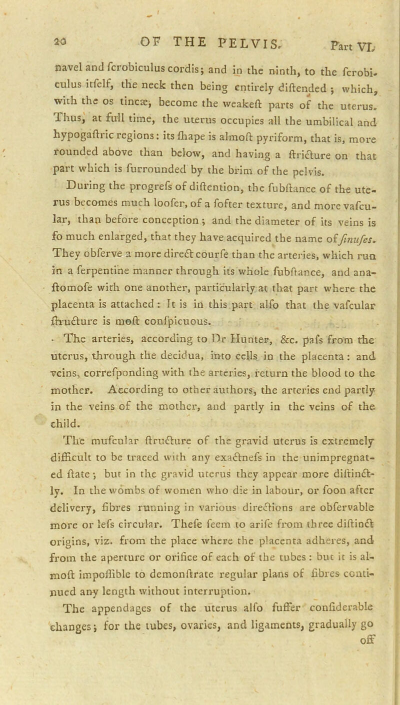 t OF THE PELVISr Fart VT, navel and fcrobiculus cordis; and in the ninth, to the fcrobU cuius itfelf, the neck then being entirely diftended ; which, with the os tincse; become the weakeft parts of the uterus. Thus, at full time, the uterus occupies all the umbilical and hypogaftricregions: itslhape is almoft pyriform, that is, more rounded above than below, and having a ftridfure on that part which is furrounded by the brim of the pelvis. During the progrefs of diftention, the fubftance of the ute- rus becomes much loofer, of a fofter texture, and more vafeu- lar, than before conception ; and the diameter of its veins is fo much enlarged, that they have acquired the name oifinufes. They obferve a more diredl couiTe than the arteries, which run in a ferpentihe manner through its whole fubftance, and ana- ftomofe with one another, particularly at that part where the placenta is attached: It is in this part alfo that the vafcular fh'utSlure is moft confpicuous. ■ • The arteries, according to Dr Hunter, &c. pafs from the uterus, through the decidua, into cells in the placenta: and veins, correfponding with ihe arteries, return the blood to the mother. According to other authors, the arteries end partly in the veins of the mother, and partly in the veins of the child. The mufcular ftruflure of the gravid uterus is extremely difficult to be traced with any exaflnefs in the unimpregnat- cd ftate; but in the gravid uterus they appear more dirtinfl- ly. In the wombs of women who die in labour, or foon after delivery, fibres running in various direflions are obfervable more or lefs circular. Thefe feem to arife from three diftinfl origins, viz. from the place where the placenta adheres, and from the aperture or orifice of each of the tubes : but it is al- moft impoffible to demonftrate regular plans of fibres conti- nued any length without interruption. The appendages of the uterus alfo fuffer confiderable 'changes; for the tubes, ovaries, and ligaments, gradually go off