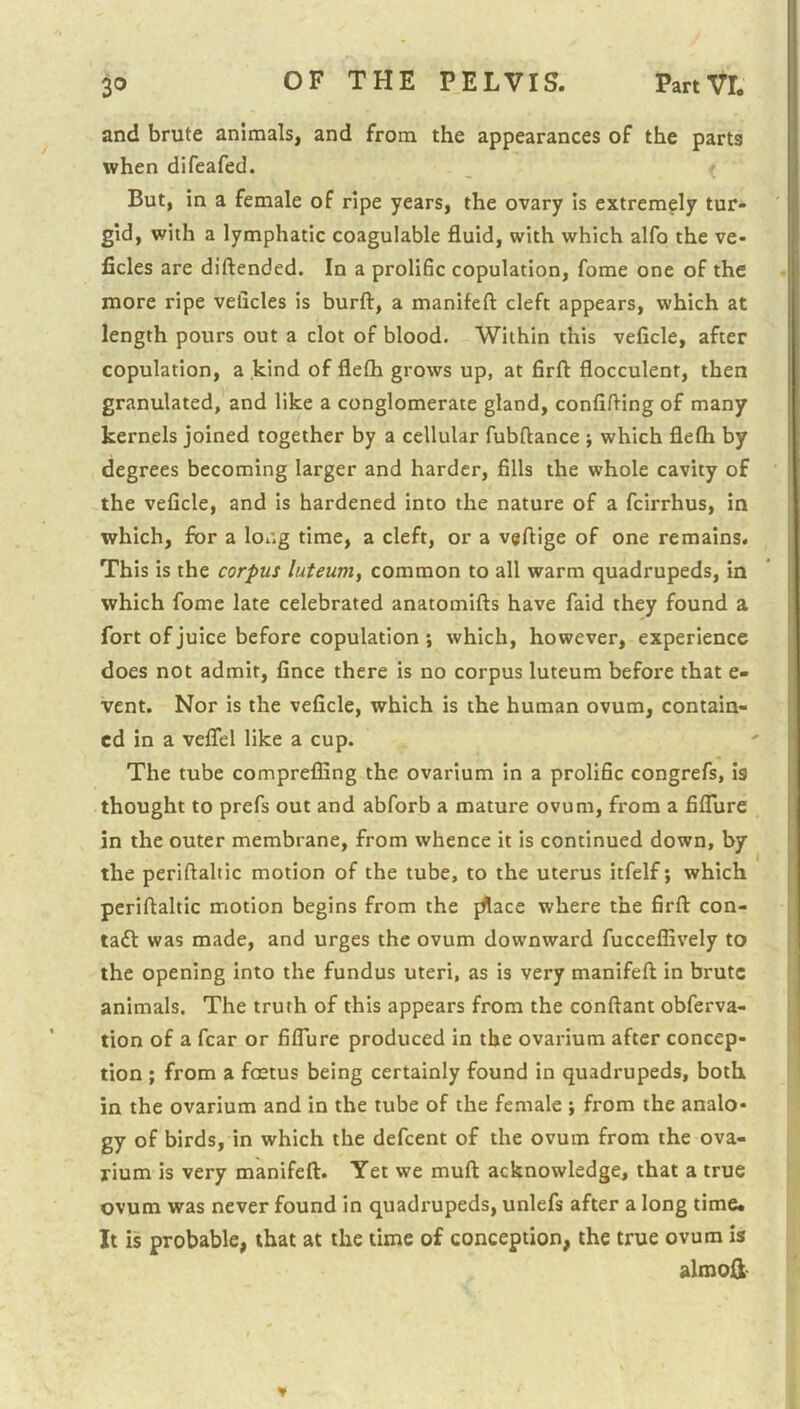 and brute animals, and from the appearances of the parts when difeafed. But, in a female of ripe years, the ovary is extremely tur- gid, with a lymphatic coagulable fluid, with which alfo the ve- iicles are diftended. In a prolific copulation, fome one of the more ripe velicles is burft, a manifeft cleft appears, which at length pours out a clot of blood. Within this veficle, after copulation, a kind of flefti grows up, at firft flocculent, then granulated, and like a conglomerate gland, confining of many kernels joined together by a cellular fubftance ; which flefli by degrees becoming larger and harder, fills the whole cavity of the veficle, and is hardened into the nature of a fcirrhus, in which, for a long time, a cleft, or a v«fl:ige of one remains. This is the corpus luteum, common to all warm quadrupeds, in which fome late celebrated anatomifts have faid they found a fort of juice before copulation', which, however, experience does not admit, fince there is no corpus luteum before that e- vent. Nor is the veficle, which is the human ovum, contain- ed in a veflel like a cup. The tube comprefling the ovarium in a prolific congrefs, is thought to prefs out and abforb a mature ovum, from a fiflure in the outer membrane, from whence it is continued down, by the periftaltic motion of the tube, to the uterus itfelf; which periftaltic motion begins from the fftace where the firft con- ta£l was made, and urges the ovum downward fucceflively to the opening into the fundus uteri, as is very manifeft in brute animals. The truth of this appears from the conftant obferva- tion of a fear or fiflure produced in the ovarium after concep- tion ; from a foetus being certainly found in quadrupeds, both in the ovarium and in the tube of the female ; from the analo- gy of birds, in which the defeent of the ovum from the ova- rium is very manifeft. Yet we muft acknowledge, that a true ovum was never found in quadrupeds, unlefs after a long time* It is probable, that at the time of conception, the true ovum is almoil