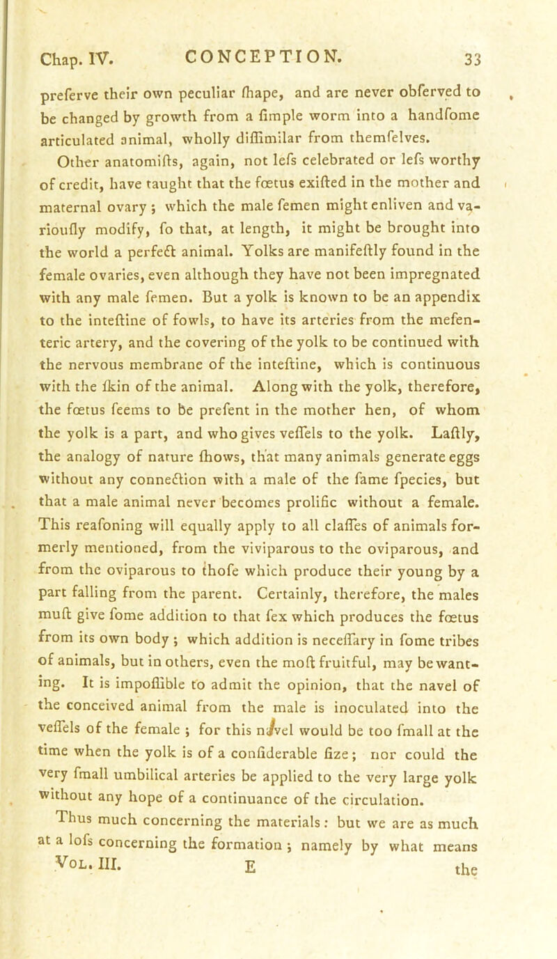 preferve their own peculiar fhape, and are never obferved to be changed by growth from a fimple worm into a handfome articulated animal, wholly diflimilar from themfelves. Other anatomifts, again, not lefs celebrated or lefs worthy of credit, have taught that the foetus exifted in the mother and maternal ovary ; which the male femen might enliven and va- rioufly modify, fo that, at length, it might be brought into the world a perfeft animal. Yolks are manifeftly found in the female ovaries, even although they have not been impregnated with any male femen. But a yolk is known to be an appendix to the inteftine of fowls, to have its arteries from the mefen- teric artery, and the covering of the yolk to be continued with the nervous membrane of the inteftine, which is continuous with the Ikin of the animal. Along with the yolk, therefore, the fcetus feems to be prefent in the mother hen, of whom the yolk is a part, and who gives veflels to the yolk. Laftly, the analogy of nature Ihows, that many animals generate eggs without any connexion with a male of the fame fpecies, but that a male animal never becomes prolific without a female. This reafoning will equally apply to all clafles of animals for- merly mentioned, from the viviparous to the oviparous, and from the oviparous to thofe which produce their young by a part falling from the parent. Certainly, therefore, the males muft give fome addition to that fex which produces the fcetus from its own body ; which addition is neceftary in fome tribes of animals, but in others, even the moft fruitful, may be want- ing. It is impoflible to admit the opinion, that the navel of the conceived animal from the male is inoculated into the velTels of the female j for this n/vel would be too fmall at the time when the yolk is of a confiderable fize; nor could the very fmall umbilical arteries be applied to the very large yolk without any hope of a continuance of the circulation. Thus much concerning the materials; but we are as much at a lofs concerning the formation ; namely by what means VoL. III. E the