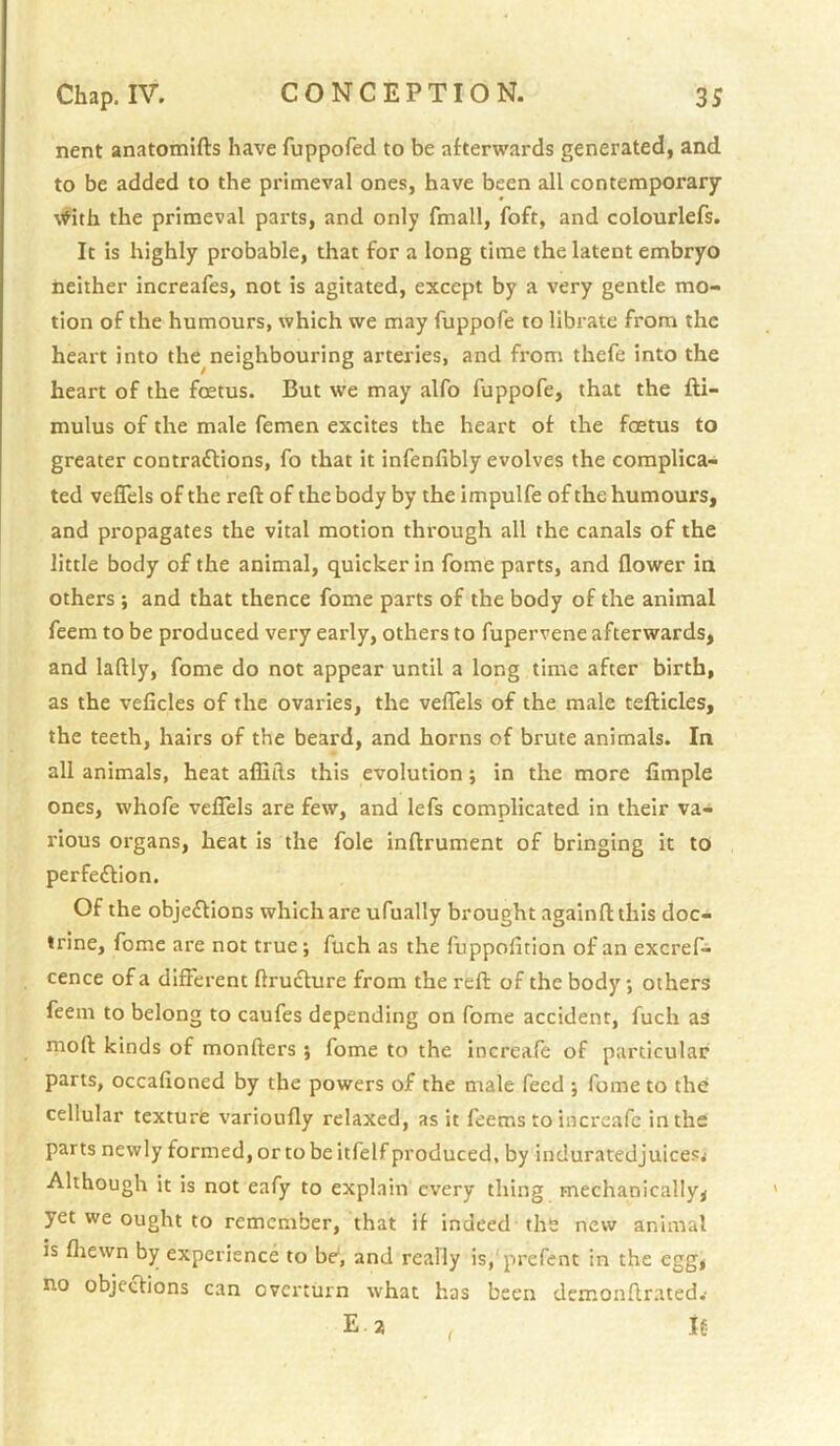 nent anatomifts have fuppofed to be afterwards generated, and to be added to the primeval ones, have been all contemporary \'^ith the primeval parts, and only fmall, foft, and colourlefs. It is highly probable, that for a long time the latent embryo neither increafes, not is agitated, except by a very gentle mo- tion of the humours, which we may fuppofe to librate from the heart into the^neighbouring arteries, and from thefe into the heart of the foetus. But we may alfo fuppofe, that the fti- mulus of the male femen excites the heart of the fcetus to greater contractions, fo that it infenfibly evolves the complica- ted veffels of the reft of the body by the impulfe of the humours, and propagates the vital motion through all the canals of the little body of the animal, quicker in fome parts, and flower in others ; and that thence fome parts of the body of the animal feem to be produced very early, others to fupervene afterwards, and laftly, fome do not appear until a long time after birth, as the veficles of the ovaries, the velTels of the male tefticles, the teeth, hairs of the beard, and horns of brute animals. In all animals, heat aflifts this evolution j in the more Ample ones, whofe vefTels are few, and lefs complicated in their va- rious organs, heat is the foie inftrument of bringing it to perfection. Of the objections which are ufually brought againft this doc- trine, fome are not true; fuch as the fuppofition of an excref- cence of a different ftruCture from the reft of the body; others feem to belong to caufes depending on fome accident, fuch as nioft kinds of monfters ; fome to the increafe of particular parts, occafioned by the powers of the male feed ; fome to the cellular texture varioufly relaxed, as it feems to increafe in the parts newly formed, or to be itfelf produced, by induratedjuicesj Although it is not eafy to explain every thing mechanically^ yet we ought to remember, that if indeed the new animal is fliewn by experience to be, and really is, prefent in the egg, no objeClions can overturn what has been demonftrated.’ Ea , If-