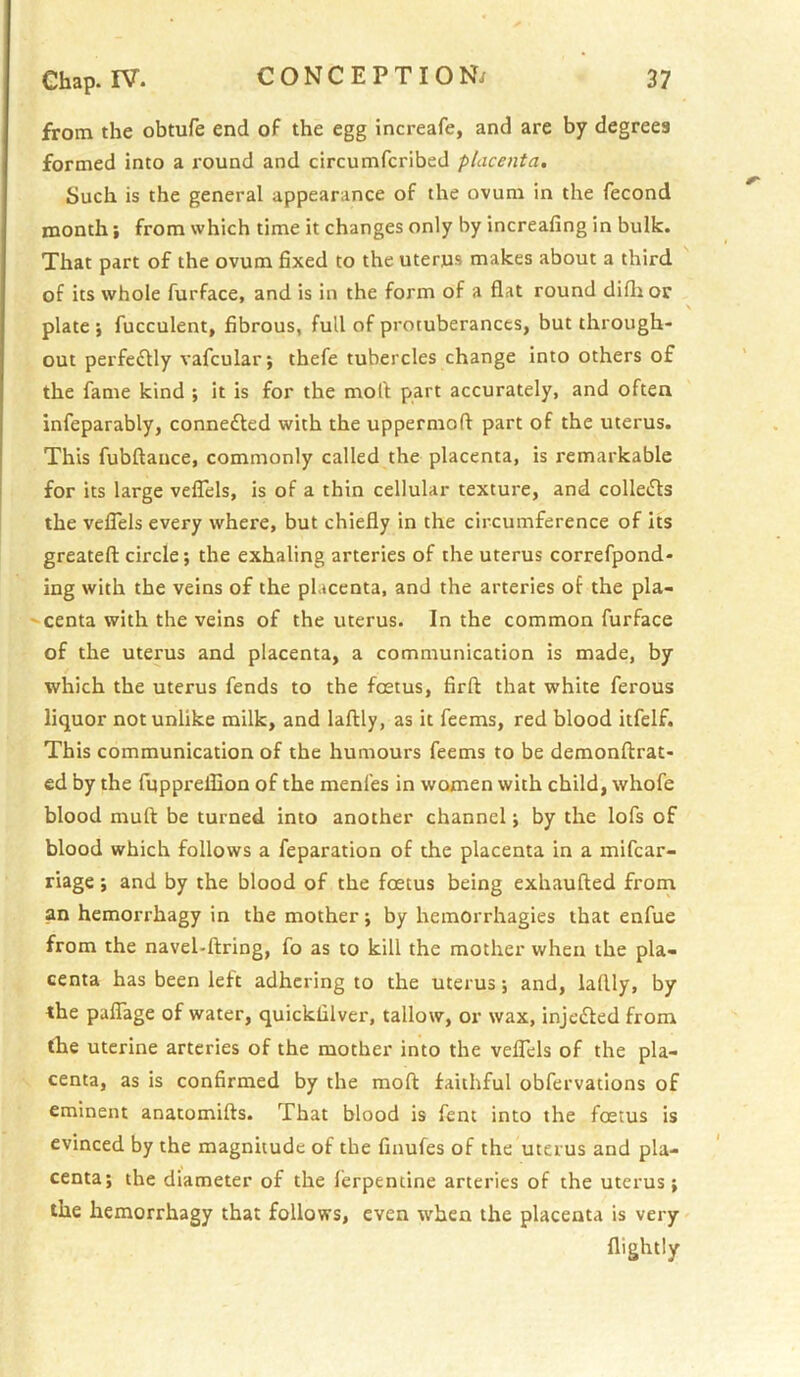 from the obtufe end of the egg increafe, and are by degrees formed into a round and circumfcribed placenta. Such is the general appearance of the ovum in the fecond month; from which time it changes only by increafing in bulk. That part of the ovum fixed to the uterus makes about a third of its whole furface, and is in the form of a flat round difli or plate } fucculent, fibrous, full of protuberances, but through- out perfe£lly vafcular; thefe tubercles change into others of the fame kind ; it is for the mofl part accurately, and often infeparably, connefted with the uppermoft part of the uterus. This fubftance, commonly called the placenta, is remarkable for its large velTels, is of a thin cellular texture, and collefts the velTels every where, but chiefly in the circumference of its greatefl: circle; the exhaling arteries of the uterus correfpond- ing with the veins of the placenta, and the arteries of the pla- ' centa with the veins of the uterus. In the common furface of the uterus and placenta, a communication is made, by which the uterus fends to the foetus, firft that white ferous liquor notunlike milk, and laftly, as it feems, red blood iifelf. This communication of the humours feems to be demonftrat- ed by the fuppreflion of the menfes in women with child, whofe blood muft be turned into another channel j by the lofs of blood which follows a feparation of the placenta in a mifcar- riage; and by the blood of the foetus being exhaufted from an hemorrhagy in the mother; by hemorrhagies that enfue from the navel-ftring, fo as to kill the mother when the pla- centa has been left adhering to the uterus; and, laftly, by the palTage of water, quicklilver, tallow, or wax, injedfed from fhe uterine arteries of the mother into the velTels of the pla- centa, as is confirmed by the mofl: faithful obfervations of eminent anatomifts. That blood is fent into the foetus is evinced by the magnitude of the finufes of the uterus and pla- centa; the diameter of the ferpentine arteries of the uterus; the hemorrhagy that follows, even when the placenta is very flightly