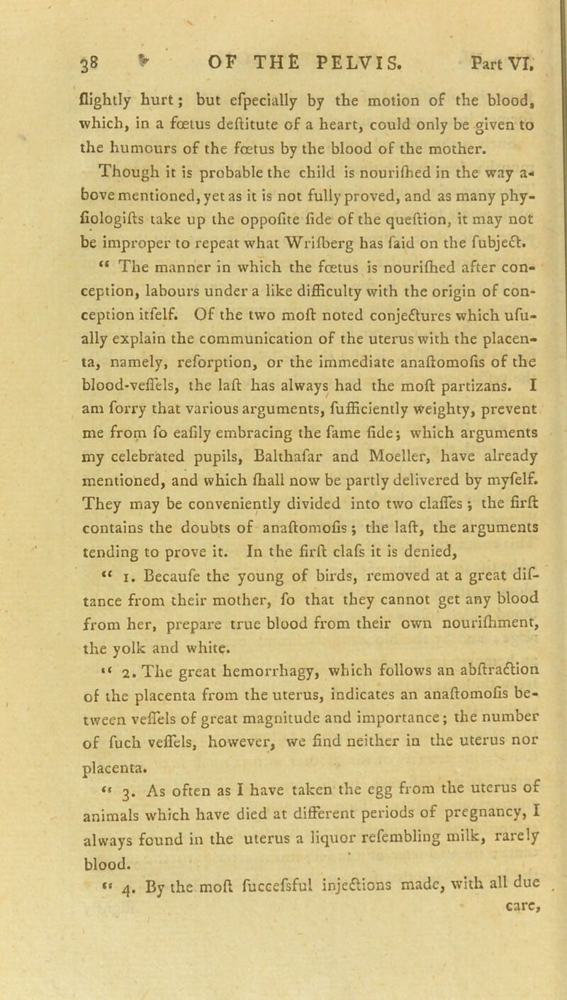 flightly hurt; but efpecially by the motion of the blood, which, in a foetus deftitute of a heart, could only be given to the humours of the foetus by the blood of the mother. Though it is probable the child is nourifhed in the way a- bove mentioned, yet as it is not fully proved, and as many phy- Cologifts take up the oppofite fide of the queftion, it may not be improper to repeat what Wrifberg has faid on the fubjedf. “ The manner in which the foetus is nourifhed after con- ception, labours under a like difficulty with the origin of con- ception itfelf. Of the two moft noted conje£tures which ufu- ally explain the communication of the uterus with the placen- ta, namely, reforption, or the immediate anaftomofis of the blood-velTels, the lafl: has always had the moft partizans. I am forry that various arguments, fufficiently weighty, prevent me from fo eafily embracing the fame fide; which arguments my celebrated pupils, Balthafar and Moeller, have already mentioned, and which fliall now be partly delivered by myfelf. They may be conveniently divided into two clafles ; the firft contains the doubts of anaftomofis; the laft, the arguments tending to prove it. In the firft clafs it is denied, 1. Becaufe the young of birds, removed at a great dif- tance from their mother, fo that they cannot get any blood from her, prepare true blood from their own nourifhment, the yolk and white. 2. The great hemorrhagy, which follows an abftra£lion of the placenta from the uterus, indicates an anaftomofis be- tween vefTels of great magnitude and importance; the number of fuch velTcIs, however, we find neither in the uterus nor placenta. “ 3. As often as I have taken the egg from the uterus of animals which have died at different periods of pregnancy, I always found in the uterus a liquor refembling milk, rarely blood. “ 4. By the moft fuccefsful injeftions made, with all due _ care.