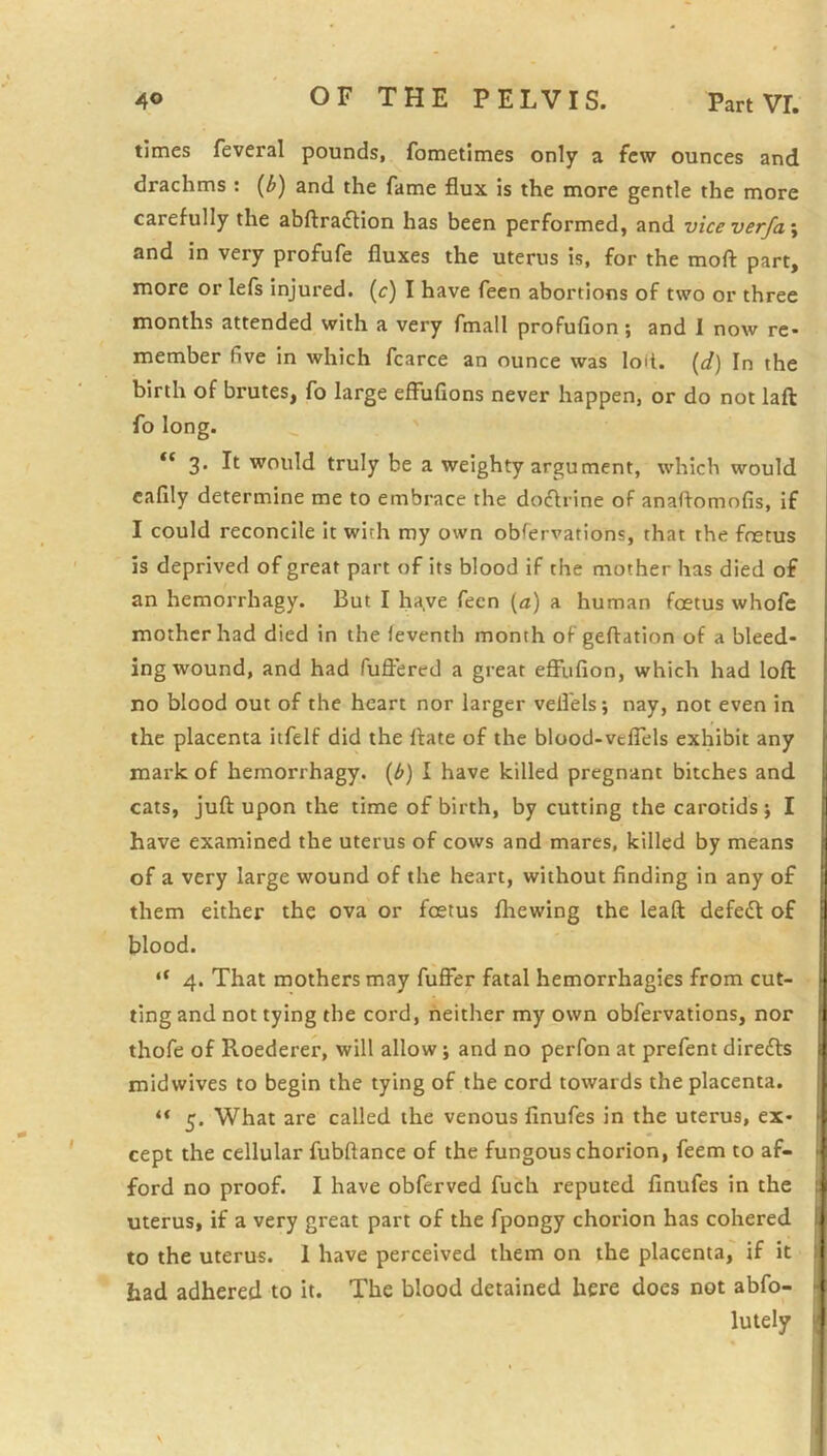 times feveral pounds, fometimes only a few ounces and drachms : {b) and the fame flux is the more gentle the more carefully the abftraftion has been performed, and vice verfa\ and in very profufe fluxes the uterus is, for the moft part, more or lefs injured, (c) I have feen abortions of two or three months attended with a very fmall profufion; and I now re- member five in which fcarce an ounce was loil. [d) In the birth of brutes, fo large effufions never happen, or do not laft fo long. 3. It would truly be a weighty argument, which would cafily determine me to embrace the docflrine of anaflomofis. If I could reconcile it with my own obfervations, that the foetus is deprived of great part of its blood if the mother has died of an hemorrhagy. But I ha.ve fecn [a] a human fcetus whofe mother had died in the feventh month of geftation of a bleed- ing wound, and had fuft’ered a great effufion, which had loft no blood out of the heart nor larger vefl'els; nay, not even in the placenta itfelf did the ftate of the blood-veflels exhibit any mark of hemorrhagy. {b) I have killed pregnant bitches and cats, juft upon the time of birth, by cutting the carotids j I have examined the uterus of cows and mares, killed by means of a very large wound of the heart, without finding in any of them either the ova or foetus fliewing the leaft defe£l of blood. “ 4. That mothers may fufier fatal hemorrhagies from cut- ting and not tying the cord, neither my own obfervations, nor thofe of Roederer, will allow; and no perfon at prefent direfts midwives to begin the tying of the cord towards the placenta. ** 5. What are called the venous finufes in the uterus, ex- cept the cellular fubftance of the fungous chorion, feem to af- ford no proof. I have obferved fuch reputed finufes in the uterus, if a very great part of the fpongy chorion has cohered to the uterus. 1 have perceived them on the placenta, if it had adhered to it. The blood detained here does not abfo- lutely