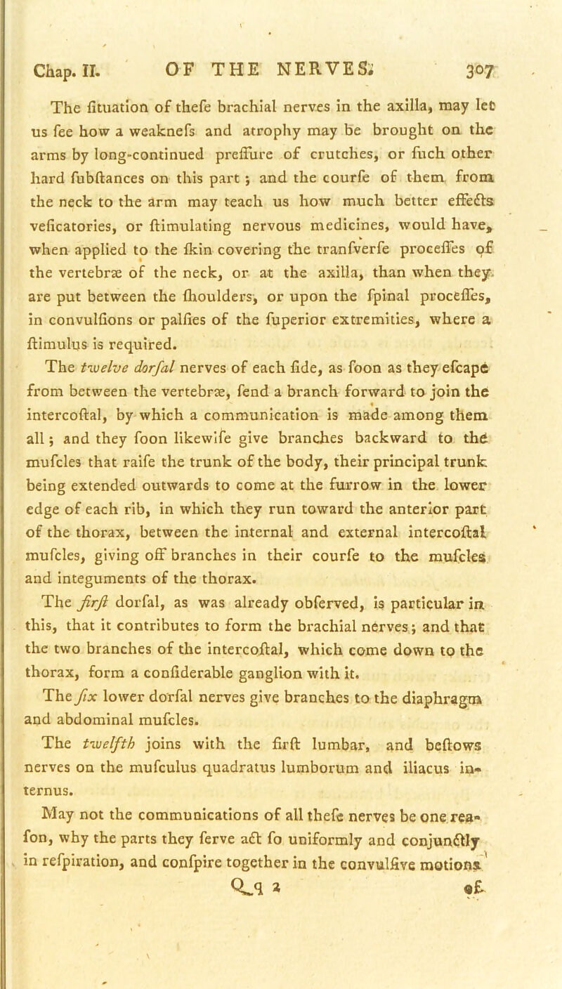 The fitiiatlon of thefe brachial nerves in the axilla, may let us fee how a weaknefs and atrophy may be brought on the arms by long-continued prefliire of crutches, or fuch other hard fubftances on this part j and the courfe of them, from, the neck to the arm may teach us how much better effefts veficatories, or ftimulating nervous medicines, would have, when applied to the fkin covering the tranfverfe proceffes of the vertebrse of the neck, or at the axilla, than when they- are put between the fliouldcrs, or upon the fpinal procefles, in convulfions or pallies of the fuperior extremities, where a ftimulus is required. The twelve dorfal nerves of each fide, as foon as theyelcapd from between the vertebrse, fend a branch forward to join the intercoftal, by which a communication is made among them all; and they foon likewife give branches backward to thd mufcles that raife the trunk of the body, their principal trunk being extended outwards to come at the furrow in the lower edge of each rib, in which they run toward the anterior part of the thorax, between the internal and external intercoftal mufcles, giving off branches in their courfe to the mufcles and integuments of the thorax. The JirJi dorfal, as was already obferved, is particular in this, that it contributes to form the brachial nerves; and that the two branches of the Intercoftal, which come down to the thorax, form a confiderable ganglion with it. The fix lower dorfal nerves give branches to the diaphragm and abdominal mufcles. The twelfth joins with the firft lumbar, and beftows nerves on the mufculus quadratus lumborum and iliacus in- ternus. May not the communications of all thele nerves be one rea- fon, why the parts they ferve aft fo uniformly and conjunftly . in refpiration, and confpire together in the convulfive motions' a of