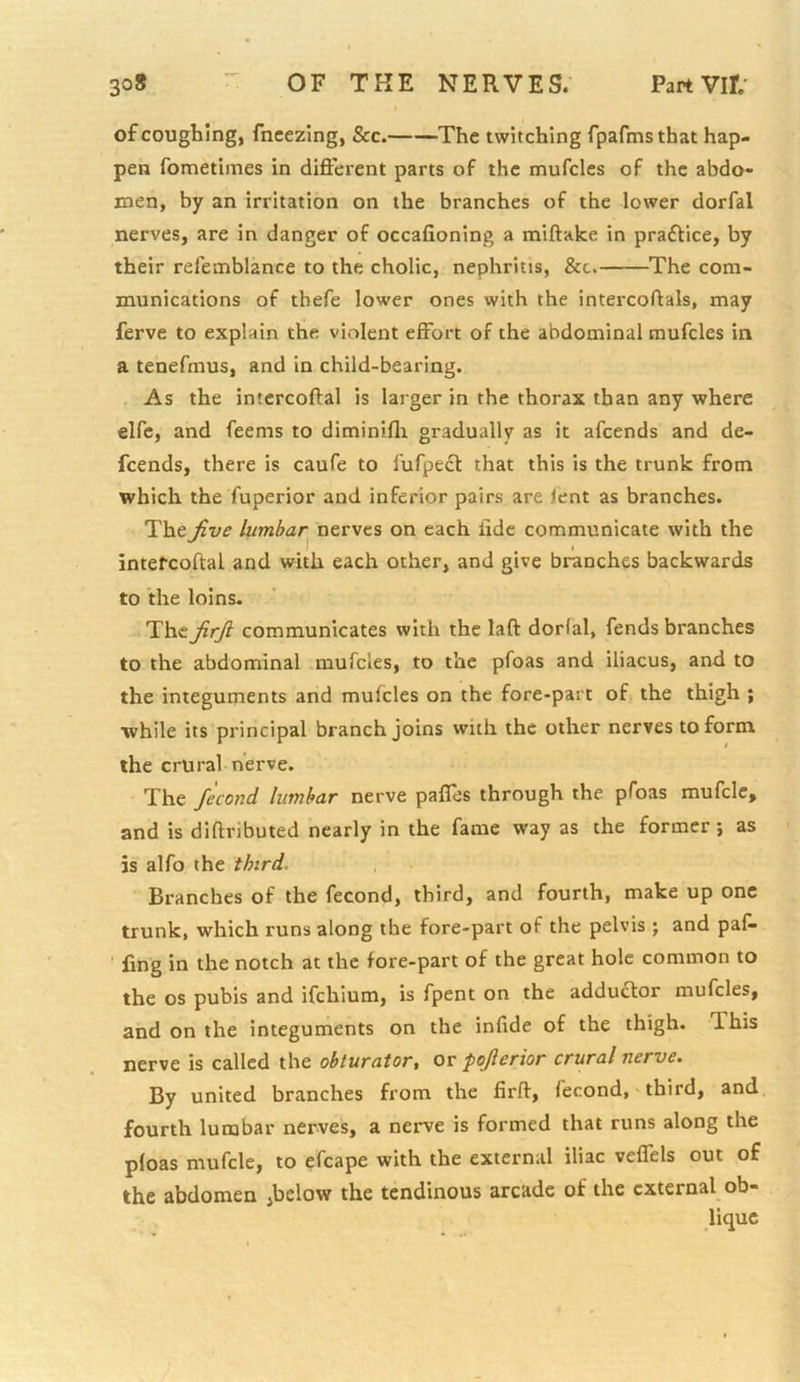 of coughing, fncezing, See.—--The twitching fpafmsthat hap- pen fometimes in difterent parts of the tnufcles of the abdo- men, by an irritation on the branches of the lower dorfal nerves, are in danger of occafioning a miftake in praflice, by their releinblance to the cholic, nephritis, &c. The com- munications of thefe lower ones with the intercoftals, may ferve to explain the violent effort of the abdominal mufcles in a tenefmus, and in child-bearing. As the intcrcoftal is larger in the thorax than any where elfc, and feems to diminifli gradually as it afeends and de- feends, there is caufe to fufpecl that this is the trunk from which the fuperior and inferior pairs are lent as branches. Thelumbar^ nerves on each fide communicate with the intercoftal and with each other, and give branches backwards to the loins. The JirJi communicates with the laft dorfal, fends branches to the abdominal mufcles, to the pfoas and iliacus, and to the integuments and mulcles on the fore-part of the thigh ; while its principal branch joins with the other nerves to form the crural nerve. The fecond lumbar nerve paffes through the pfoas mufcle, and is diftributed nearly in the fame way as the former *, as is alfo the third. Branches of the fecond, third, and fourth, make up one trunk, which runs along the fore-part of the pelvis ; and paf^ ' fing in the notch at the fore-part of the great hole common to the os pubis and ifehium, is fpent on the adductor mufcles, and on the integuments on the infide of the thigh. This nerve is called the obturator, or pojlerior crural nerve. By united branches from the firft, fecond, third, and fourth lumbar nerves, a nerve is formed that runs along the pfoas mufcle, to efcape with the external iliac veffels out of the abdomen ,below the tendinous arcade of the external ob- lique