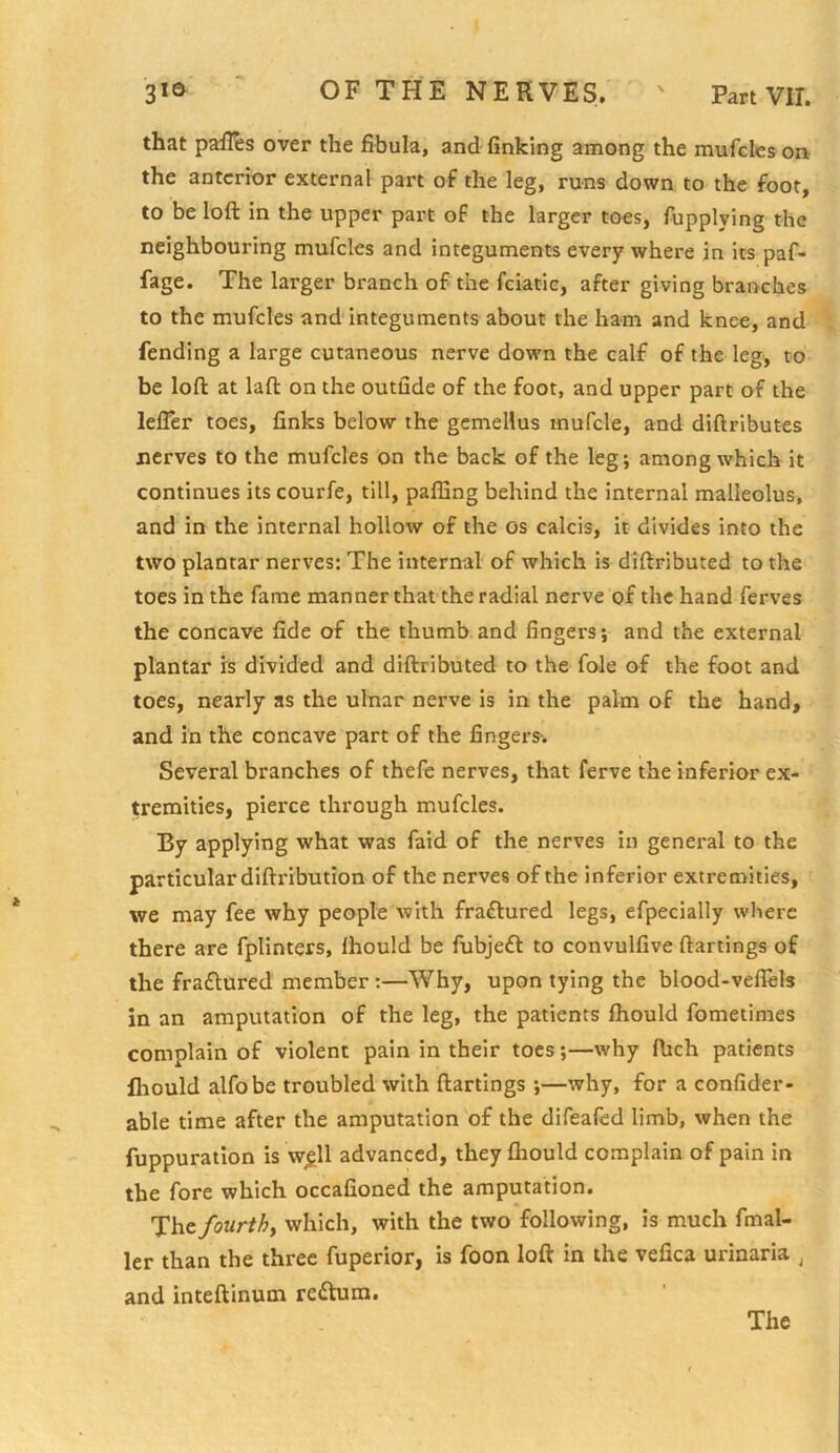 that pall^s over the fibula, and finking among the mufcleson the anterior external part of the leg, runs down to the foot, to be loft in the upper part of the larger toes, fupplying the neighbouring mufcles and integuments every where in its paf- fage. The larger branch of the feiatie, after giving branches to the mufcles and integuments about the ham and knee, and fending a large cutaneous nerve down the calf of the leg, to be loft at laft on the outfide of the foot, and upper part of the lefier toes, finks below the gemellus inufcle, and diftributes nerves to the mufcles on the back of the leg; among which it continues its courfe, till, paffing behind the internal malleolus, and in the internal hollow of the os calcis, it divides into the two plantar nerves: The internal of which is diftributed to the toes in the fame manner that the radial nerve of the hand ferves the concave fide of the thumb and fingers; and the external plantar is divided and diftributed to the foie of the foot and toes, nearly as the ulnar nerve is in the palm of the hand, and in the concave part of the fingers-. Several branches of thefe nerves, that ferve the inferior ex- tremities, pierce through mufcles. By applying what was faid of the nerves in general to the particular diftribution of the nerves of the inferior extremities, we may fee why people with fraflured legs, efpecially where there are fplinters, ihould be fubjeft to convulfive ftartings of the fraflured member :—Why, upon tying the blood-veflels in an amputation of the leg, the patients Ihould fometimes complain of violent pain in their toes;—why ftich patients lliould alfobe troubled with ftartings ;—why, for a confider- able time after the amputation of the difeafed limb, when the fuppuration is w^ll advanced, they Chould complain of pain in the fore which occafioned the amputation. The fourthy which, with the two following, is much fmal- ler than the three fuperior, is foon loft in the vefica urinaria ^ and inteftinum return.