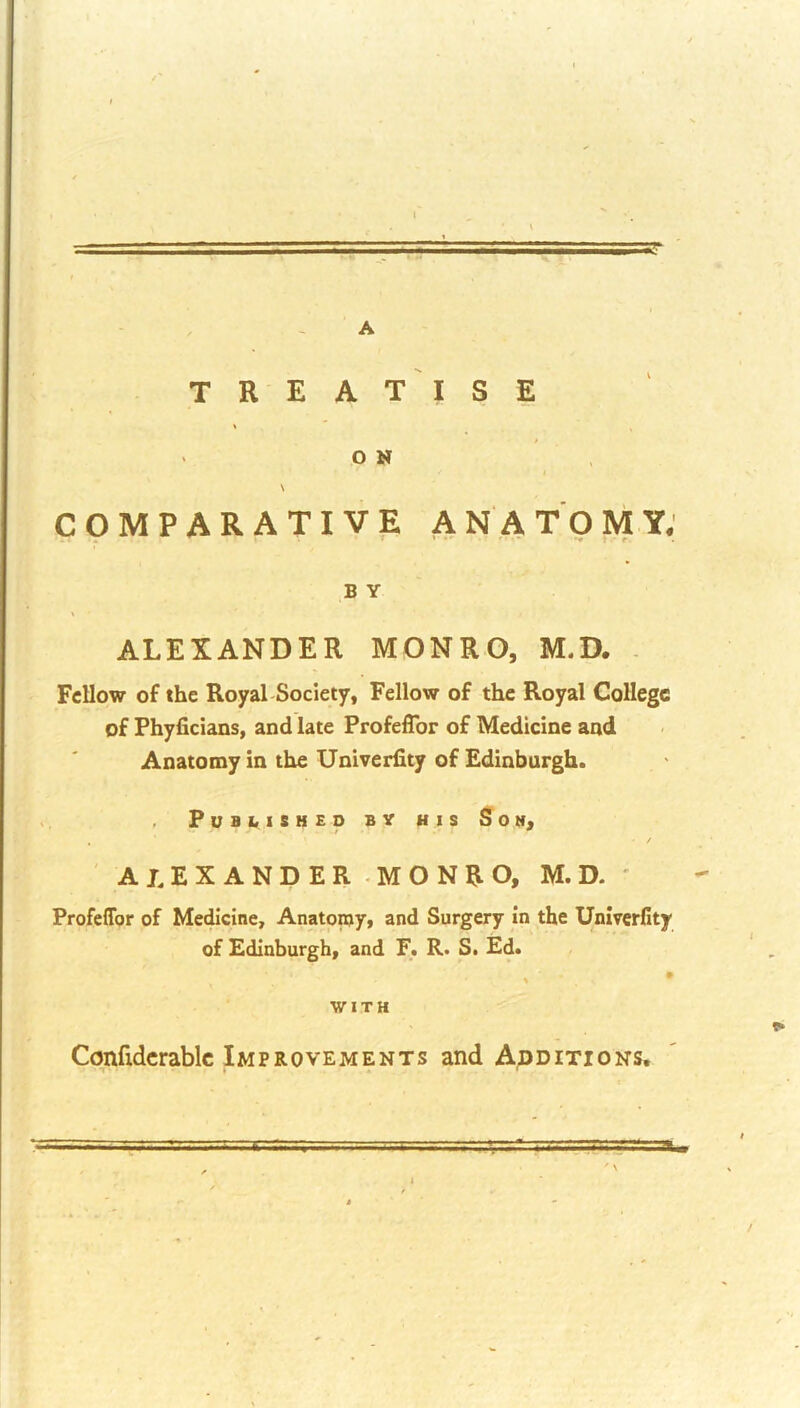 ' f ■' t A I. csar t ' . A TREATISE O N \ COMPARATIVE ANATOMY; B Y ALEXANDER MONRO, M.D. . Fellow of the Royal Society, Fellow of the Royal College of Phyficians, and late Profeflbr of Medicine and Anatomy in the Univerlity of Edinburgh. PuBblSHEO BY HIS Sotf, • / ALEXANDER .MONRO, M.D. ' Profeflbr of Medicine, Anatomy, and Surgery in the Univerfity of Edinburgh, and F. R> S. Ed. , • ■WITH Confidcrablc Improvements and Additions, =3BB$3i=au T