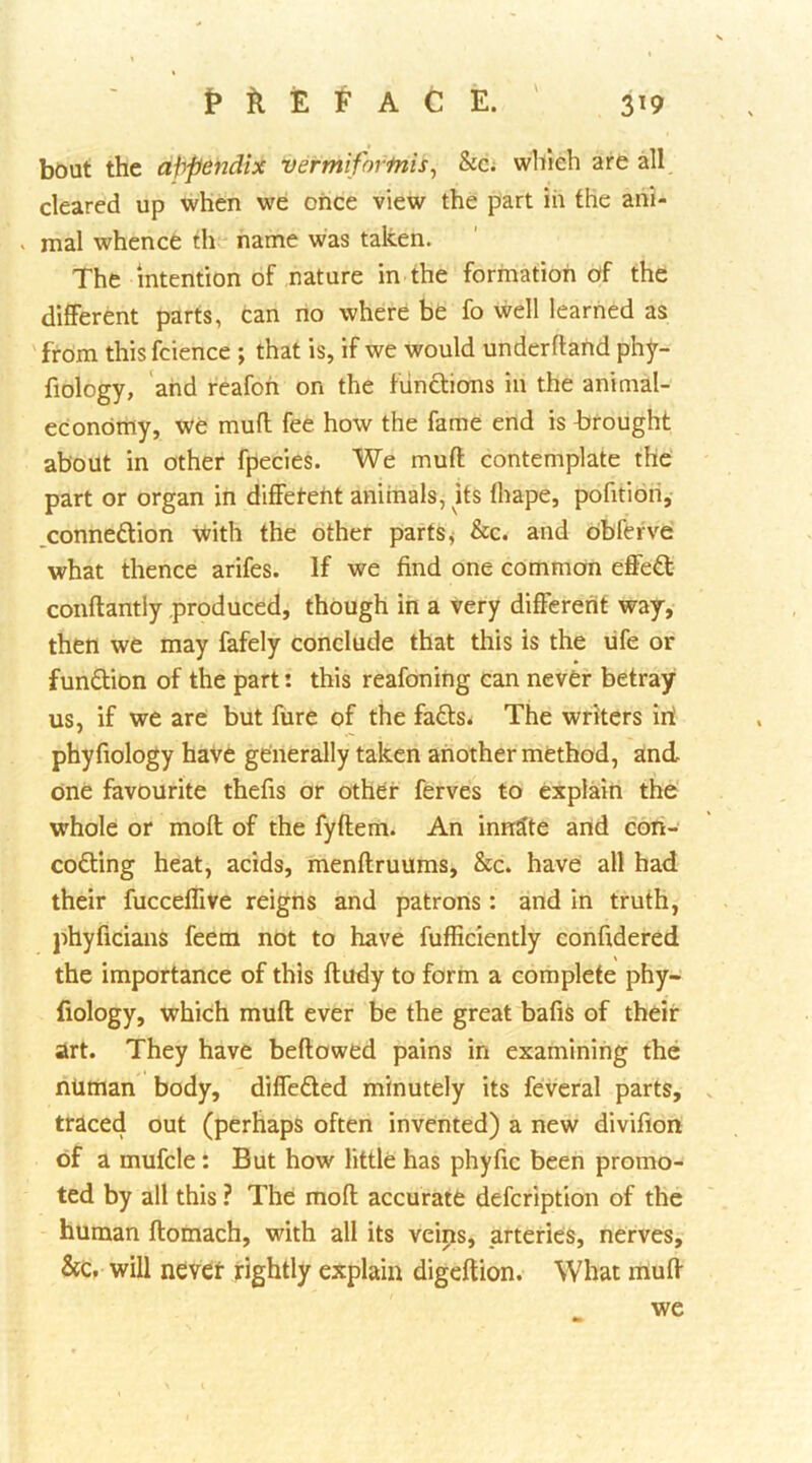 bout the afypendix vermifortnis^ ha which are all cleared up when we once view the part in the ani- . mal whence th name was taken. The intention of nature in the formation of the different parts, can no where be fo well learned as from this fcience ; that is, if we would underflahd phy- fiology, and reafoh on the functions in the animal- economy, we mufl fee how the fame end is firought about in other fpecies. We mufl contemplate the' part or organ in diffeteht animals, Us fhape, pofitioh, ,conne6tion with the other parts j &c. and obfefve what thence arifes. If we find one common effect conflantiy produced, though in a very different way, then we may fafely conclude that this is the life or fundlion of the part: this reafoning can never betray us, if we are but fure of the fa£ls< The writers iit phyfiology have generally taken another method, and one favourite thefis or other ferves to explain the whole or mofl of the fyflem. An innate and coii- codling heat, acids, menflruums, &c. have all had their fucceffive reigns and patrons: and in truth, phyficians feem not to have fufficiently confidered \ the importance of this fludy to form a complete phy- fiology, which mufl ever be the great balls of their art. They have bellowed pains in examining the numan body, differed minutely its feveral parts, traced out (perhaps often invented) a new divifion of a mufcle: But how little has phyfic been promo- ted by all this ? The moll accurate defcription of the human flomach, with all its veins, arteries, nerves, &c, will never rightly explain digeflion. What mufl we