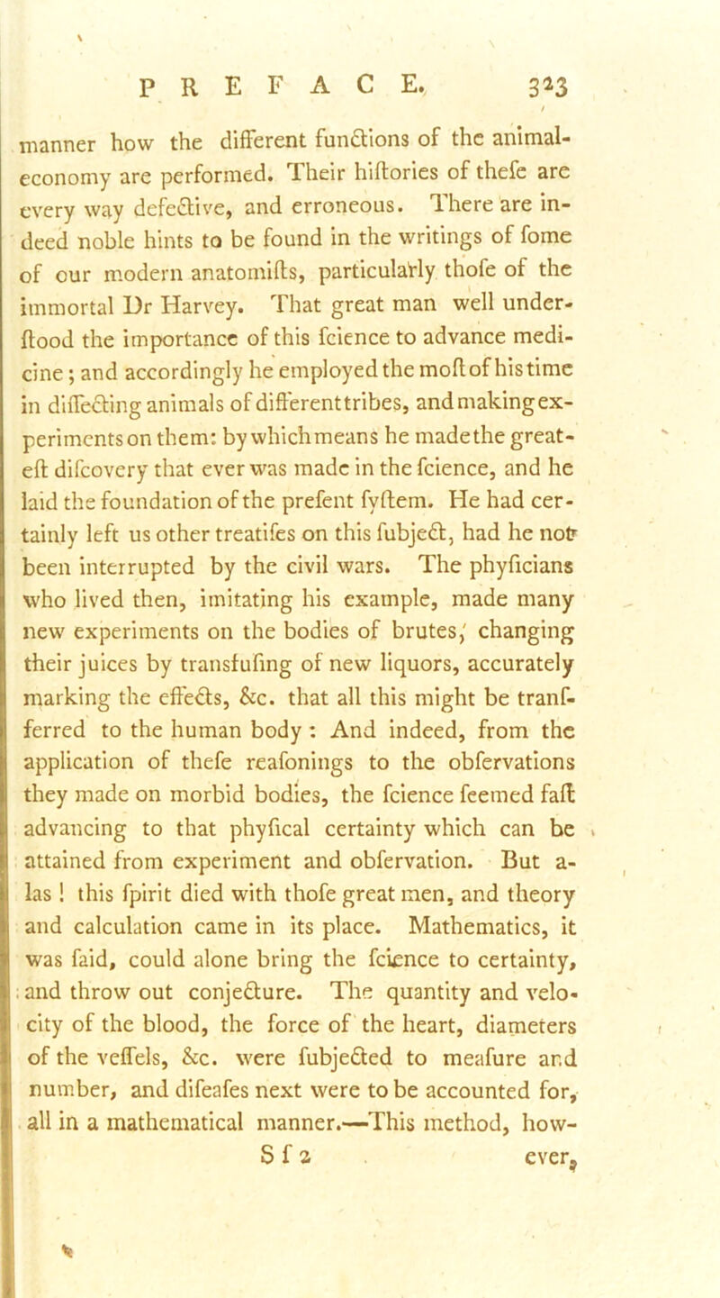 manner how the different fundtions of the animal- economy are performed. Their hiflories of thefe are every way defe<Stive, and erroneous. There are in- deed noble hints to be found in the writings of fome of cur modern anatomifls, particulaHy thofe of the immortal Dr Harvey. That great man well under- ftood the importance of this fcience to advance medi- cine ; and accordingly he employed the moflof his time in diffedting animals of differenttribes, and making ex- periments on them: by whichmeans he madethe great- eft difeovery that ever was made in the fcience, and he laid the foundation of the prefent fyftem. He had cer- tainly left us other treatifes on this fubjedl, had he notr been interrupted by the civil wars. The phyficians who lived then, imitating his example, made many new experiments on the bodies of brutes,' changing their juices by transfuftng of new liquors, accurately marking the effedls. Sic. that all this might be tranf- ferred to the human body: And indeed, from the application of thefe reafonings to the obfervatlons they made on morbid bodies, the fcience feemed faft advancing to that phyftcal certainty which can be » attained from experiment and obfervation. But a- las ! this fpirit died with thofe great men, and theory and calculation came in its place. Mathematics, it was faid, could alone bring the fcience to certainty, . and throw out conjedture. The quantity and velo- city of the blood, the force of the heart, diameters of the veflels. See. were fubjeded to meafure and number, and difeafes next were to be accounted for, all in a mathematical manner.—This method, how- S f a ever,