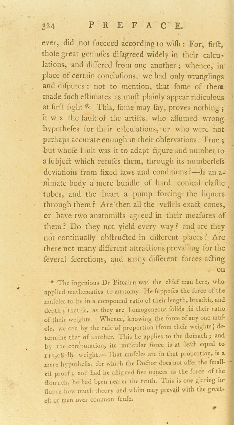 ever, did not fucceed acc9rding to wifli: For, firfl, thole great geniufes difagreed widely in their calcu- lations, and differed from one another; whence, in place of certiin conclufions, we had only wranglings and difputes : not to mention, that fome of them made fuch eflimates as mufl: plainly appear ridiculous at firfl fight This, fome may fay, proves nothing; it w s the fault of the artifls. who alfuraed wrong hypothefes tor their calculations, cr who were not perhaps accurate enough in their obfervations 'I'rue ; but whole f lult was it to adapt figure and number to afubjecl which refufes them, through its numberlefs deviations from fixed law's and conditions ?—E an a- nimate body a mere bundle of hc;rd conical elaflic ^ tubes, and the heart a pump forcing- the liquors through them? Are'then all the vefl'els exatt cones, or have two anatomifls agieed in their meafures of them ? Do they not yield every way ? and, are they not continually obftruflied in different places ? Are there not many different attraftions prevailing for the feveral fecretions, and many difi'erent forces acting . on * The ingenious Dr Pitcairn was the chief man here, who applied mathematics to airatomy. He fuppofes the force of the mufcles to be in a compound ratio of their length, breadth, and depth ; that is, as they are homogeneous folids .in their ratio of their weights Whence, knowing the force of any one muf- cle, we can by the rule'of proportion (from their weights) de- termine that of another. This he applies to the ftomach ; and by the computation, its mulcular force is at leatt equal to 11 7,c8nb. weight.— That mufcles are in that proportion, is a mere hypolhefjs, for which the Doftor does not offer the fmall- cll proof; and had he affipned five ounces as the force of the ftomach, he'had bfen nearer the truth. This is one glaring in- ftanee how much theory and whim may prevail with the great- eft oi men over common fenfe.