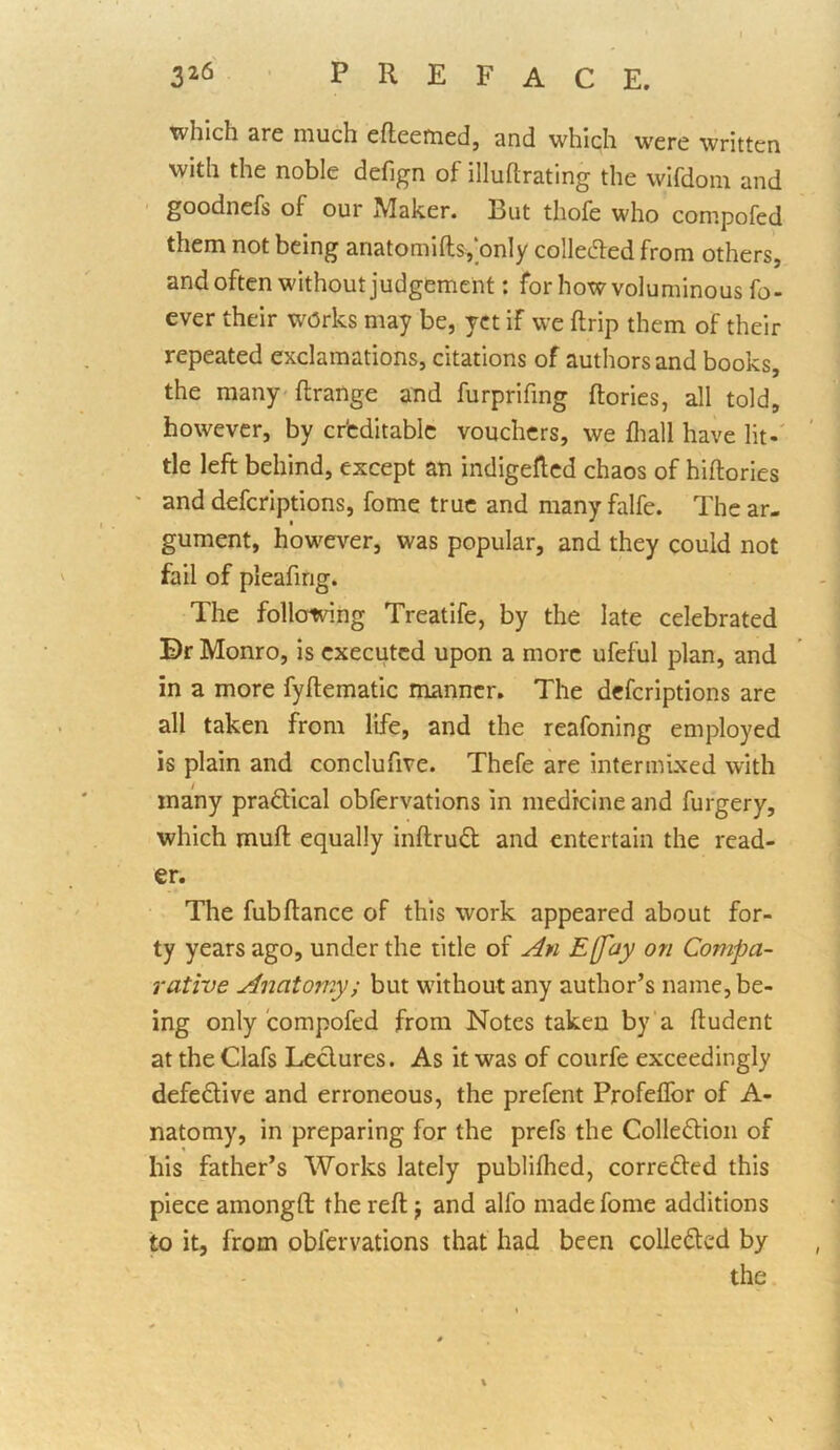 which are much efleemed, and which were written with the noble defign of illuftrating the wifdom and goodnefs of our Maker. But thofe who compofed them not being anatomifts,‘only colleded from others, and often without judgement: for how voluminous fo- ever their works may be, yet if we ftrip them of their repeated exclamations, citations of authors and books, the many-ftrange and furprifing (lories, all told, however, by cr'cditablc vouchers, we (liall have lit-' tie left behind, except an indigefted chaos of hiftories ' and deferiptions, fome true and many falfe. The ar- gument, however, was popular, and they could not fail of pleafmg. The following Treatife, by the late celebrated Br Monro, is executed upon a more ufeful plan, and in a more fyftematic manner. The deferiptions are all taken from life, and the reafoning employed is plain and conclufive. Thefe are intermixed with many pradlical obfervations in medicine and furgery, which mud equally inftrud and entertain the read- er. The fubftance of this work appeared about for- ty years ago, under the title of An E[fay on Compa- rative Anatomy; but without any author’s name, be- ing only compofed from Notes taken by‘a (ludent at theClafs Lectures. As it was of courfe exceedingly defedtive and erroneous, the prefent Profeffor of A- natomy, in preparing for the prefs the Colleftion of his father’s Works lately publifhed, corredled this piece amongft the reft j and alfo made fome additions to it, from obfervations that had been colledted by the
