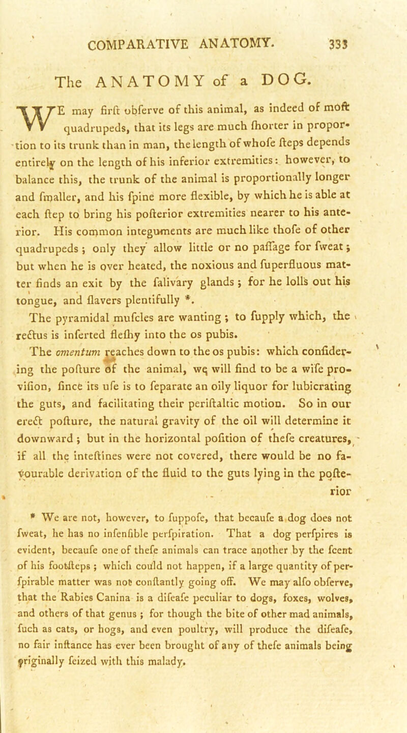 The ANATOMY of a DOG. WE may firft obferve of this animal, as indeed of moft quadrupeds, that its legs are much (horter in propor- 'tion to its trunk than in man, the length of whofe fteps depends entirely on the length of his inferior extremities: however, to balance this, the trunk of the animal is proportionally longer and fmaller, and his fpine more flexible, by which he is able at each ftep to bring his pofterior extremities nearer to his ante- I'ior. His con>mon integuments are much like thofe of other quadrupeds ; only they allow little or no paflage for fweat; but when he is over heated, the noxious and fuperfluous mat- ter finds an exit by the falivary glands ; for he lolls out his tongue, and flavers plentifully *, The pyramidal mufcles are wanting ; to fupply which, the > redtus is inferted flefliy into the os pubis. The omentum ^aches down to the os pubis: which confider- ing the pofture of the animal, wq will find to be a wife pro- vifion, fince its ufe is to feparate an oily liquor for lubicrating the guts, and facilitating their periftaltic motion. So in our eredt pofture, the natural gravity of the oil will determine it downward *, but in the horizontal polition of thefe creatures, - if all the inteftines were not covered, there would be no fa- vorable derivation of the fluid to the guts lying in the pqfte- rior * We are not, however, to fuppofe, that becaufe a dog does not fweat, he has no infenfible perfpiration. That a dog perfpires is evident, becaufe one of thefe animals can trace another by the feent of his foofcfteps; which coUld not happen, if a large quantity of per- fpirable matter was not conftantly going off. We may alfo obferve, that the Rabies Canina is a difeafe peculiar to dogs, foxes, wolves, and others of that genus ; for though the bite of other mad animals, fuch as cats, or hogs, and even poultry, will produce the difeafe, no fair inftance has ever been brought of any of thefe animals being yriginally feized with this malady.