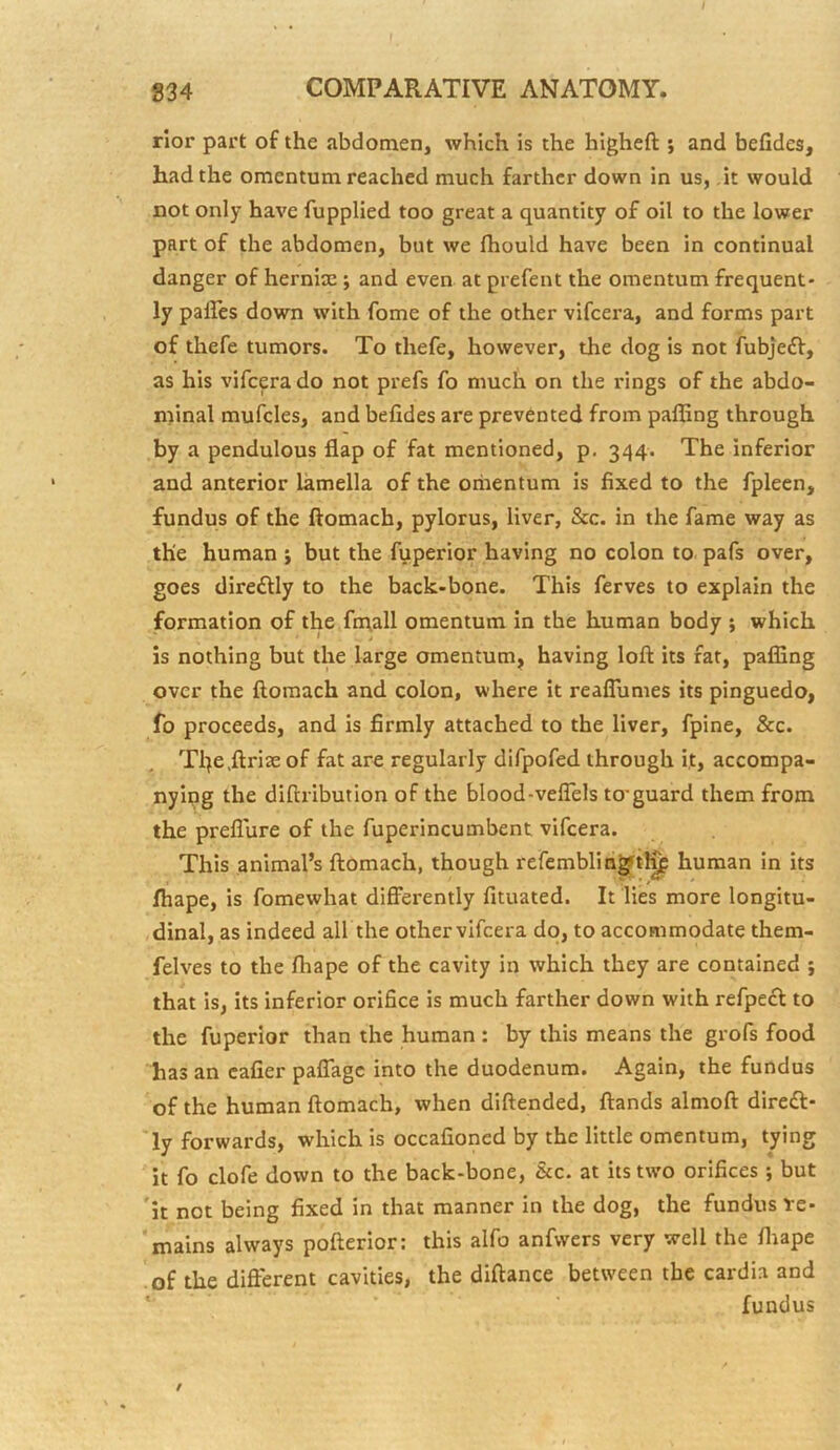 I 834 COMPARATIVE ANATOMY. rior part of the abdomen, which is the higheft ; and befides, had the omentum reached much farther down in us, .it would not only have fupplied too great a quantity of oil to the lower part of the abdomen, but we Ihould have been in continual danger of hernia:; and even at prefent the omentum frequent- ly paffes down with fome of the other vifeera, and forms part of thefe tumors. To thefe, however, the dog is not fubjeft, as his vifeera do not prefs fo much on the rings of the abdo- minal mufcles, and befides are prevented from palling through by a pendulous flap of fat mentioned, p. 344. The inferior and anterior lamella of the omentum is fixed to the fpleen, fundus of the ftomach, pylorus, liver, &c. in the fame way as the human j but the fuperior having no colon to pafs over, goes dire£tly to the back-bone. This ferves to explain the formation of the fnqall omentum In the human body ; which is nothing but the large omentum, having loft its fat, palling over the ftomach and colon, where it reafliimes its pinguedo, fo proceeds, and is firmly attached to the liver, fpine, &c. Tl)e,ftriae of fat are regularly difpofed through i.t, accompa- nying the diftribution of the blood-veflels to-guard them from the preflure of the fuperincumbent vifeera. This animal’s ftomach, though refemblin^t^ human in its lhape, is fomewhat dificrently fituated. It lies more longitu- dinal, as indeed all the othervifeera do, to accommodate them- felves to the fliape of the cavity in which they are contained ; that is, its inferior orifice is much farther down with refpeft to the fuperior than the human : by this means the grofs food has an cafier palTagc into the duodenum. Again, the fundus of the human ftomach, when diftended. Hands almoft diredf- Ty forwards, which is occafioned by the little omentum, tying it fo clofe down to the back-bone. See. at its two orifices; but it not being fixed in that manner in the dog, the fundus re- mains always pofterior: this alfo anfwers very well the lliape of the different cavities, the diftance between the cardia and ' fundus /
