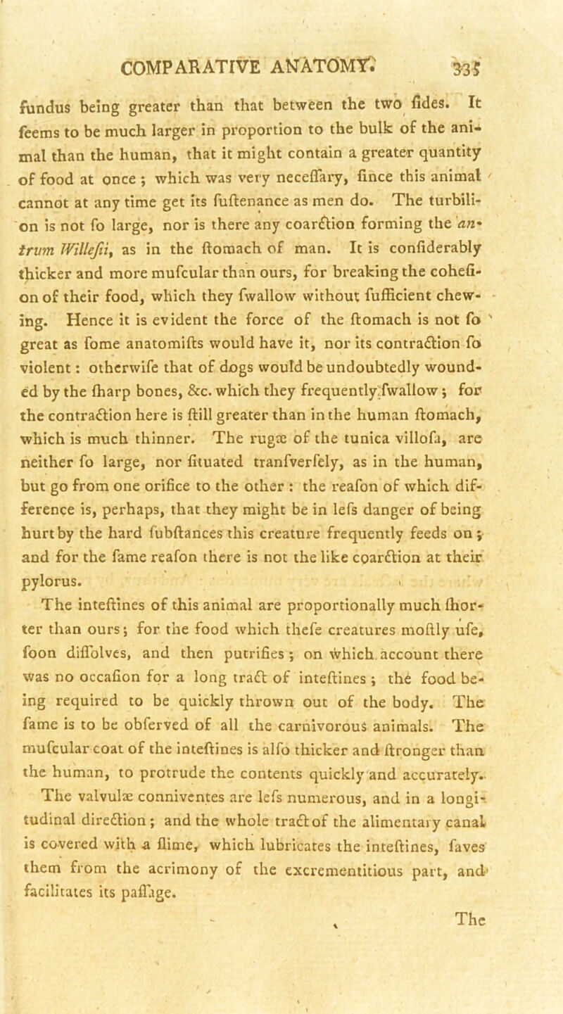 fundus being greater than that between the two fides. It fcems to be much larger in proportion to the bulk of the ani- mal than the human, that it might contain a greater quantity of food at once ; which was very neceflary, fince this animal cannot at any time get its fuftenance as men do. The turbili- on is not fo large, nor is there any coar£tion forming the an.' trum Willefiif as in the ftoroach of man. It is confiderably thicker and more mufcular than ours, for breaking the cohefi- on of their food, which they fwallow without fufEcient chew- - ing. Hence it is evident the force of the ftomach is not fo ' great as forae anatomifts would have it, nor its contraction fo violent: othcrwife that of dogs would be undoubtedly wound- ed by the lharp bones, &c. which they frequentlyTwallow; for the contraction here is ftill greater than in the human ftomach, which is much thinner. The rugx of the tunica villofa, are neither fo large, nor fituated tranfverfely, as in the human, but go from one orifice to the other : the reafon of which dif- ference is, perhaps, that they might be in lefs danger of being hurt by the hard fubftances this creature frequently feeds on; and for the fame reafon there is not the like coarCtion at their pylorus. I The inteftines of this animal are proportionally much Ihor- ter than ours; for the food which thefe creatures moftly ufe, foon diflblvcs, and then putrifies; on which, account there was no occafion for a long traCl of inteftines ; thC food be- ing required to be quickly thrown out of the body. The fame is to be obferved of all the carnivorous animals. The mufcular coat of the inteftines is alfo thicker and ftronger than the human, to protrude the contents quickly and accurately.- The valvulae connivcntes are lefs numerous, and in a longi-i tudinal direClion; and the whole traClof the alimentary canal is covered with a flime, which lubricates the inteftines, faves them from the acrimony of the cxcrementitious part, and’ facilitates its paffage.