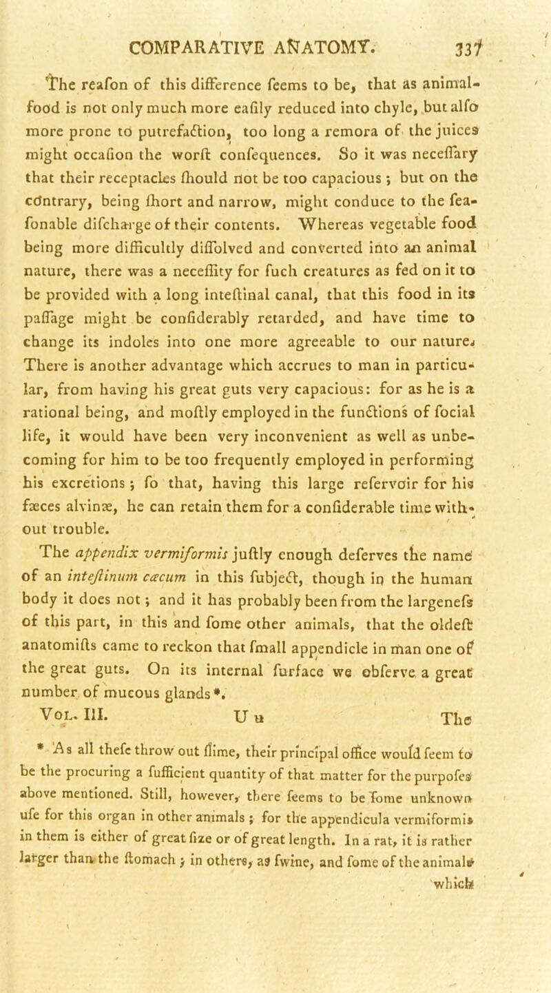 The reafon of this difference Teems to be, that as animal- food is not only much more eafily reduced into chyle, .but alfo more prone to putrefadlion, too long a remora of the juices might occalion the worfl: confequences. So it was neceffary that their receptacles fliould not be too capacious ; but on the edntrary, being fliort and narrow, might conduce to the fea- fonable difeharge of their contents. Whereas vegetable food being more difficultly diffolved and converted into aai animal nature, there was a neceffity for fuch creatures as fed on it to be provided with a long inteftinal canal, that this food in its paffage might be confiderably retarded, and have time to change its indoles into one more agreeable to our nature^ There is another advantage which accrues to man in particu- lar, from having his great guts very capacious: for as he is a rational being, and moftly employed in the fun£lions of focial life, it would have been very inconvenient as well as unbe- coming for him to be too frequently employed in performing his excretions ; To that, having this large refervoir for his faeces alvinae, he can retain them for a confiderable time with- out trouble. The appendix vermiformis juftly enough deferves the name' of an intejlinnm caciim in this fubjeft, though iq the human body it does not; and it has probably been from the largenefs of this part, in this and fome other animals, that the oldeft anatomills came to reckon that fmall appendicle in man one of the great guts. On its internal furface we obferve a greaC number of mucous glands*. VoL. III. U« The * A s all thefc throw out fliir.e, their principal office would feem to be the procuring a fufficlent quantity of that matter for the purpofesf above mentioned. Still, however,- there leems to be Ibme unknown ufe for this organ In other animals ; for the appendicula vermiform!* in them is either of great lize or of great length. In a rat, It is rather latger thaivthe ftomach j in others, as fwine, and fome of the animal* 'which