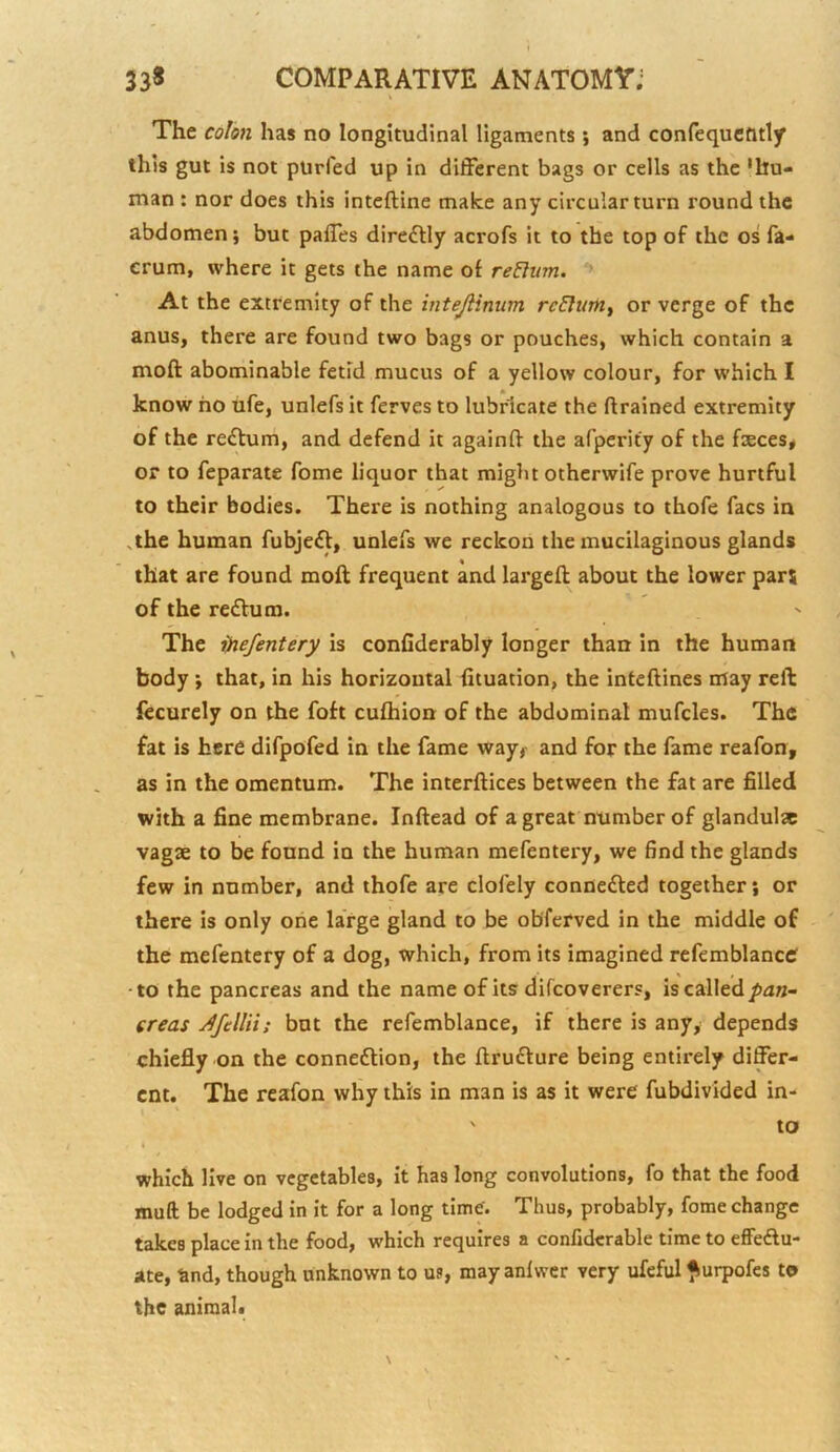 The colon has no longitudinal ligaments ; and confequefltly this gut is not purled up in different bags or cells as the 'hu- man ; nor does this inteftine make any circular turn round the abdomen; but palTes direftly acrofs it to the top of the os fa- erum, where it gets the name of return. ** At the extremity of the inteJHnum reElim^ or verge of the anus, there are found two bags or pouches, which contain a moA; abominable fetid mucus of a yellow colour, for which I know ho ufe, unlefs it ferves to lubricate the ftrained extremity of the reftum, and defend it agalnft the afperity of the fieces# or to feparate fome liquor that might othcrwife prove hurtful to their bodies. There is nothing analogous to thofe facs in ,the human fubjeft, unlefs we reckon the mucilaginous glands that are found moft frequent and largcft about the lower pars of the redfum. The ijnefentery is confiderably longer than in the human body ; that, in his horizontal fituation, the infeftines may reft fecurely on the foft cufhion of the abdominal mufcles. The fat is here difpofed in the fame way^ and for the fame reafon, as in the omentum. The interftices between the fat are filled with a fine membrane. Inftead of a great number of glandula vagse to be found in the human mefentery, we find the glands few in number, and thofe are clofely connedted together; or there is only one large gland to be ob'ferved in the middle of the mefentery of a dog, which, from its imagined refemblanccf •to the pancreas and the name of its difcoverers, is called pan- creas Jfellii: but the refemblance, if there is any, depends chiefly on the connedlion, the ftrudture being entirely differ- ent. The reafon why this in man is as it were fubdivided in- ' to which live on vegetables, it has long convolutions, fo that the food muft be lodged in it for a long time'. Thus, probably, fome change takes place in the food, which requires a confiderable time to effedlu- ate, and, though unknown to us, mayanlwer very ufeful ^urpofes to the animal.