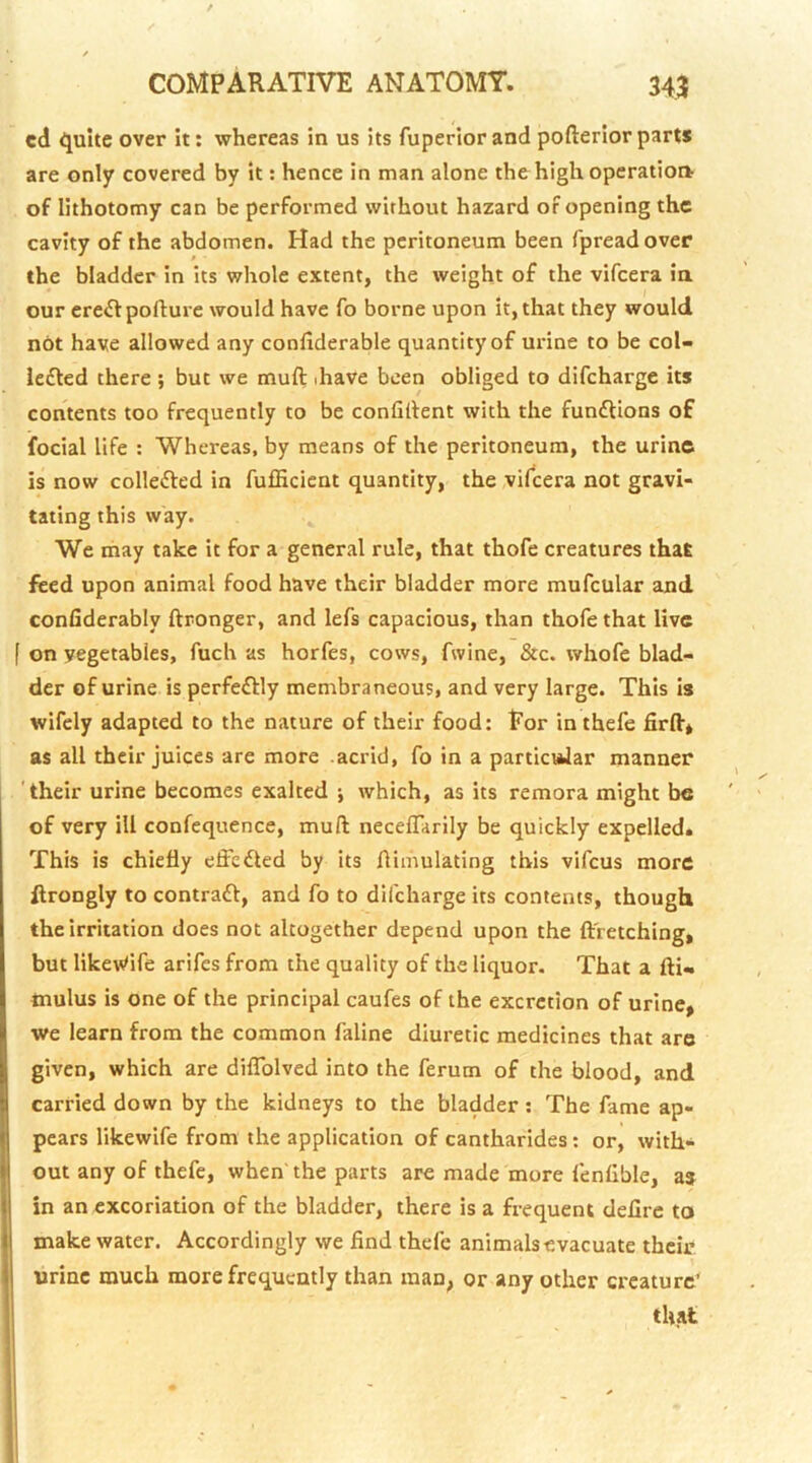 cd ijuite over it: whereas in us its fuperiorand pofteriorparts are only covered by it: hence in man alone the high operation of lithotomy can be performed without hazard of opening the cavity of the abdomen. Had the peritoneum been fpreadover the bladder in its whole extent, the weight of the vifeera ia our ere£f pofture would have fo borne upon it, that they would not have allowed any confiderable quantity of urine to be col- ie£led there ; but we muft ihave been obliged to difeharge its contents too frequently to be confident with the fun£Uons of focial life : Whereas, by means of the peritoneum, the urine is now collefted in fufficient quantity, the vifeera not gravi- tating this way. We may take it for a general rule, that thofe creatures that feed upon animal food have their bladder more mufcular and confiderably ftronger, and lefs capacious, than thofe that live f on yegetables, fuch as horfes, cows, fwine, &c. whofe blad- der of urine is perfeftly membraneous, and very large. This is wifely adapted to the nature of their food: Eor inthefe firft* as all their juices are more acrid, fo in a particiJar manner 'their urine becomes exalted j which, as its remora might be of very ill confequence, muft neceflarily be quickly expelled. This is chiefly effedted by its flimulating this vifeus more flrongly to contraft, and fo to difeharge its contents, though the irritation does not altogether depend upon the flfretching, but liket^ife arifes from the quality of the liquor. That a fti- inulus is one of the principal caufes of the excretion of urine, we learn from the common faline diuretic medicines that are given, which are diflblved into the ferum of the blood, and carried down by the kidneys to the bladder: The fame ap- pears likewife from the application of cantharides; or, with- out any of thefe, when' the parts are made more fenfible, as in an excoriation of the bladder, there is a frequent defirc to make water. Accordingly we find thefe animals evacuate their urine much more frequently than man, or any other creature’ that