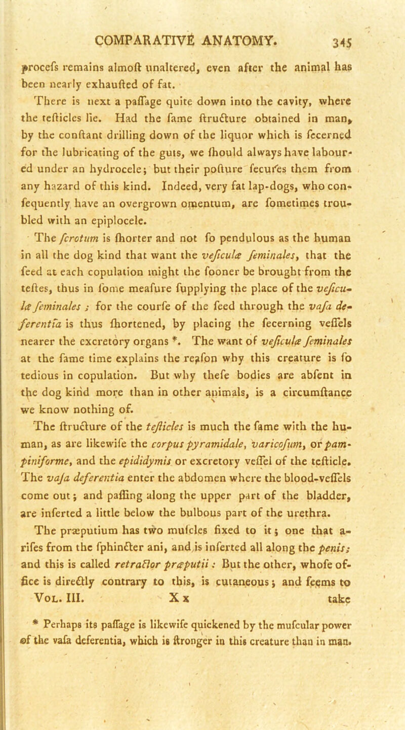 yrocefs remains almoft unaltered, even after the animal has been nearly exhaufted of fat. There is next a paffage quite down into the cavity, where the tefticics He. Had the fame ftrufture obtained in man» by the conftant drilling down of the liquor which is fccerned for the lubricating of the guts, we Ihould always have labour- ed under an hydrocele; but their pofture'fecui^es them from any hazard of this kind. Indeed, very fat lap-dogs, who con- fequently have an overgrown omentum, are fometitnes trou- bled with an epiplocele. The ferotum is fhorter and not fo pendulous as the human in all the dog kind that want the veficula feminalesy that the feed at each copulation might the fooner be brought from the teftes, thus in fome meafure fupplying the place of the veficu^ la feminales ; for the courfe of the feed through the vaja de- ferentm is thus fhortened, by placing the fecerning veflels nearer the excretory organs *. The want of vejicula feminales at the fame time explains the re;ifon why this creature is fo tedious in copulation. But why thefe bodies are abfent in tl(ie dog kind more than in other apimals, is a circumftance we know nothing of. The ftruclure of the tejlides is much the fame with the hu- man, as are likewife the corpus pyramidale, \)aricofumy orpam- piniforme, and the epididymis or excretory veflei of the tcfticle. The vaJa deferentia enter the abdomen where the blood-veflels come out; and palEng along the upper part of the bladder, are inferted a little below the bulbous part of the urethra. The praeputium has two mulcles fixed to it; one that a- rifes from the fphinfler ani, and js inferted all along the penis; and this is called retraBor praputii: But the other, whofe of- fice is direfUy contrary to this, is cutaneous; and fc{^ms to VoL. III. X X take * Perhaps its paflage is likewife quickened by the mufcular power of the vafa deferentia, which is Wronger in this creature than in man.