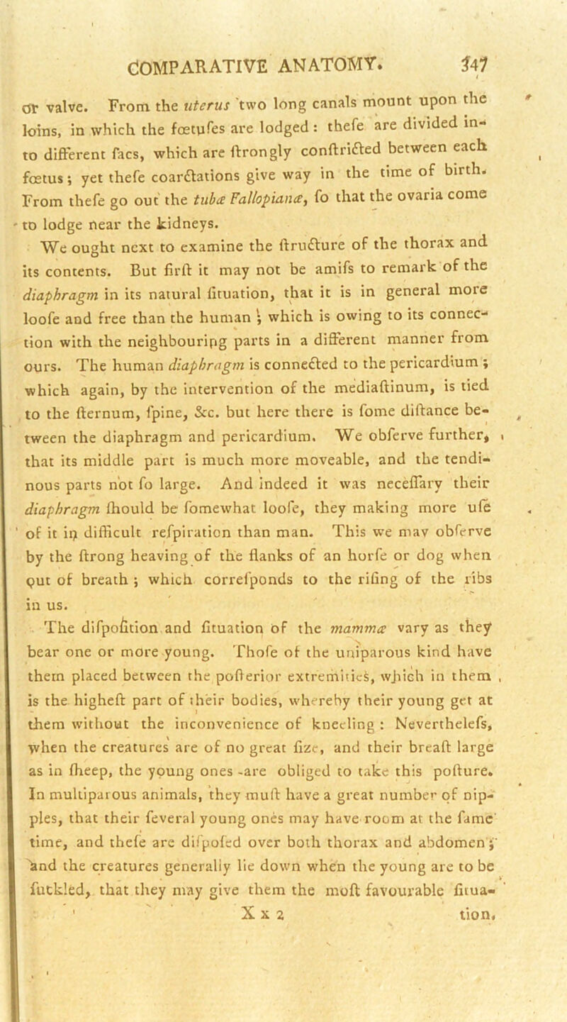 or valve. From the uterus two long canals mount upon the loins, in which the foetuTes are lodged : thefe are divided in- to different facs, which are ftrongly conftrifted between each foetus; yet thefe coarftations give way in the time of birth. From thefe go out the tuba Fallopiance, fo that the ovaria come to lodge near the kidneys. We ought next to examine the ftrudlure of the thorax and its contents. But firft it may not be amifs to remark of the diaphragm in its natural lituation, that it is in general more loofe and free than the human ; which is owing to its connec- tion with the neighbouring parts in a different manner from ours. The human diaphragm is conne£led to the pericardium ; which again, by the intervention of the mediaftinum, is tied to the fternum, fpine, &c. but here there is fome diftance be- tween the diaphragm and pericardium. We obferve further, that its middle part is much more moveable, and the tendi- nous parts not fo large. And Indeed It was neceffary their diaphragm fhould be fomewhat loofe, they making more ule of it ii? difficult refpiration than man. This we mav obferve by the ftrong heaving of the flanks of an horfe or dog when <jut of breath ; which correlponds to the rifing of the ribs in us. The difpo/itlon and fituation of the mamma; vary as they bear one or more young. Thofe of the uniparous kind have them placed between the pofterior extremities, wjiich in them is the highefl: part of their bodies, whereby their young get at them without the inconvenience of kneeling : Neverthelefs, when the creatures are of no great fizc, and their bread large as in fheep, the young ones -are obliged to take this pofture. In multiparous animals, they muff have a great number of nip- ples, that their feveral young ones may have room at the fame time, and thefe are difpofed over both thorax and abdomen hnd the creatures generally lie down when the young are to be futkled, that they may give them the moft favourable fitua- ' X X 2 tion.