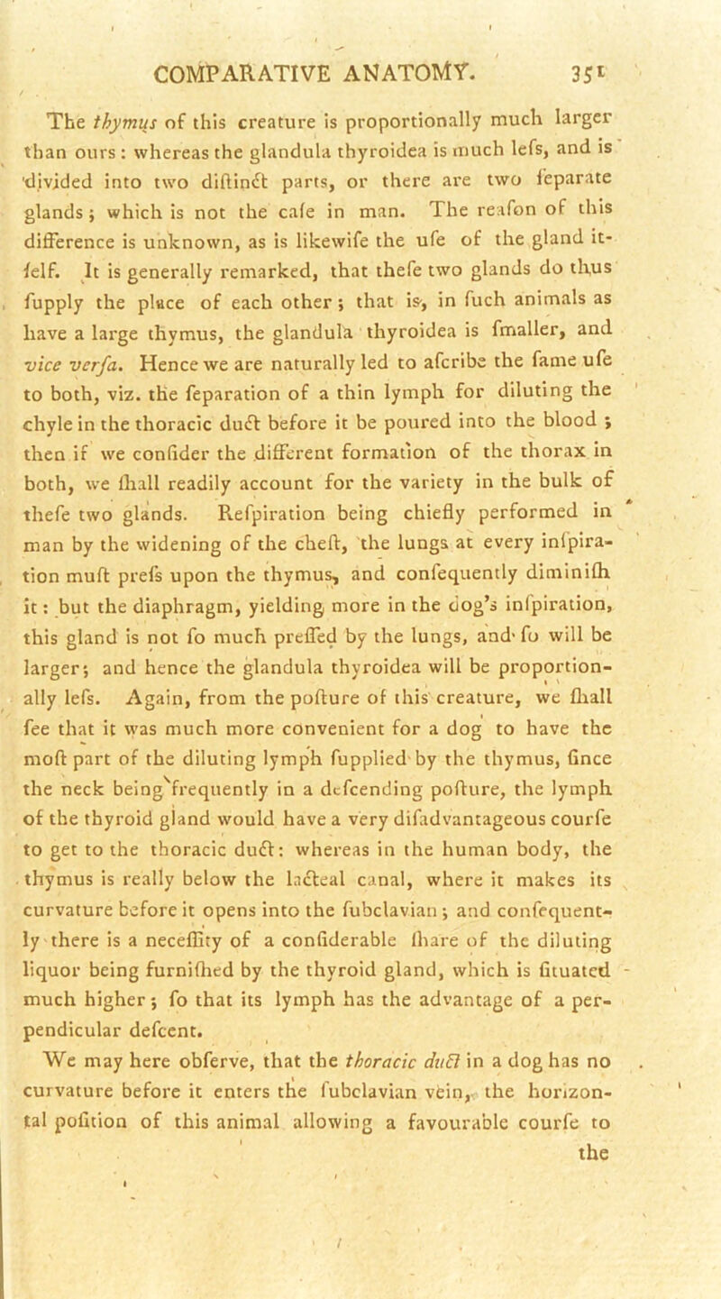The thymus of this creature Is proportionally much larger than ours: whereas the glandula thyroidea is much lefs, and is 'divided into two diftinfl: parts, or there are two leparate glands; which is not the cafe in man. The reafon of this difference is unknown, as is likewife the ufe of the gland it- felf. It is generally remarked, that thefe two glands do thus fupply the place of each other; that is', in fuch animals as have a large thymus, the glandula thyroidea is fmaller, and vice verfa. Hence we are naturally led to afcribe the fame ufe to both, viz. the reparation of a thin lymph for diluting the chyle in the thoracic duff before it be poured into the blood ; then if we confider the different formation of the thorax in both, we lhall readily account for the variety in the bulk of thefe two glands. Refpiration being chiefly performed in man by the widening of the cheft, the lungs at every infpira- tion muff prefs upon the thymus, and confequently diminifh it; but the diaphragm, yielding more in the dog’s infpiration, this gland is not fo much preffed by the lungs, and' fu will be larger; and hence the glandula thyroidea will be proportion- ally lefs. Again, from the pofture of this creature, we fliall fee that it w'as much more convenient for a dog to have the mod part of the diluting lymph fupplied'by the thymus, fince the neck being^frequently in a dcfcending pofture, the lymph of the thyroid gland would have a very difadvantageous courfe to get to the thoracic duff: whereas in the human body, the thymus is really below the Infteal canal, where it makes its ^ curvature before it opens into the fubclavian ; and confequent- ly there is a neceflity of a confiderable Ihare of the diluting liquor being furnifhed by the thyroid gland, which is fituatcd - much higher; fo that its lymph has the advantage of a per- pendicular defccnt. We may here obferve, that the thoracic duB in a dog has no curvature before it enters the fubclavian vein,, the horizon- tal pofition of this animal allowing a favourable courfe to /
