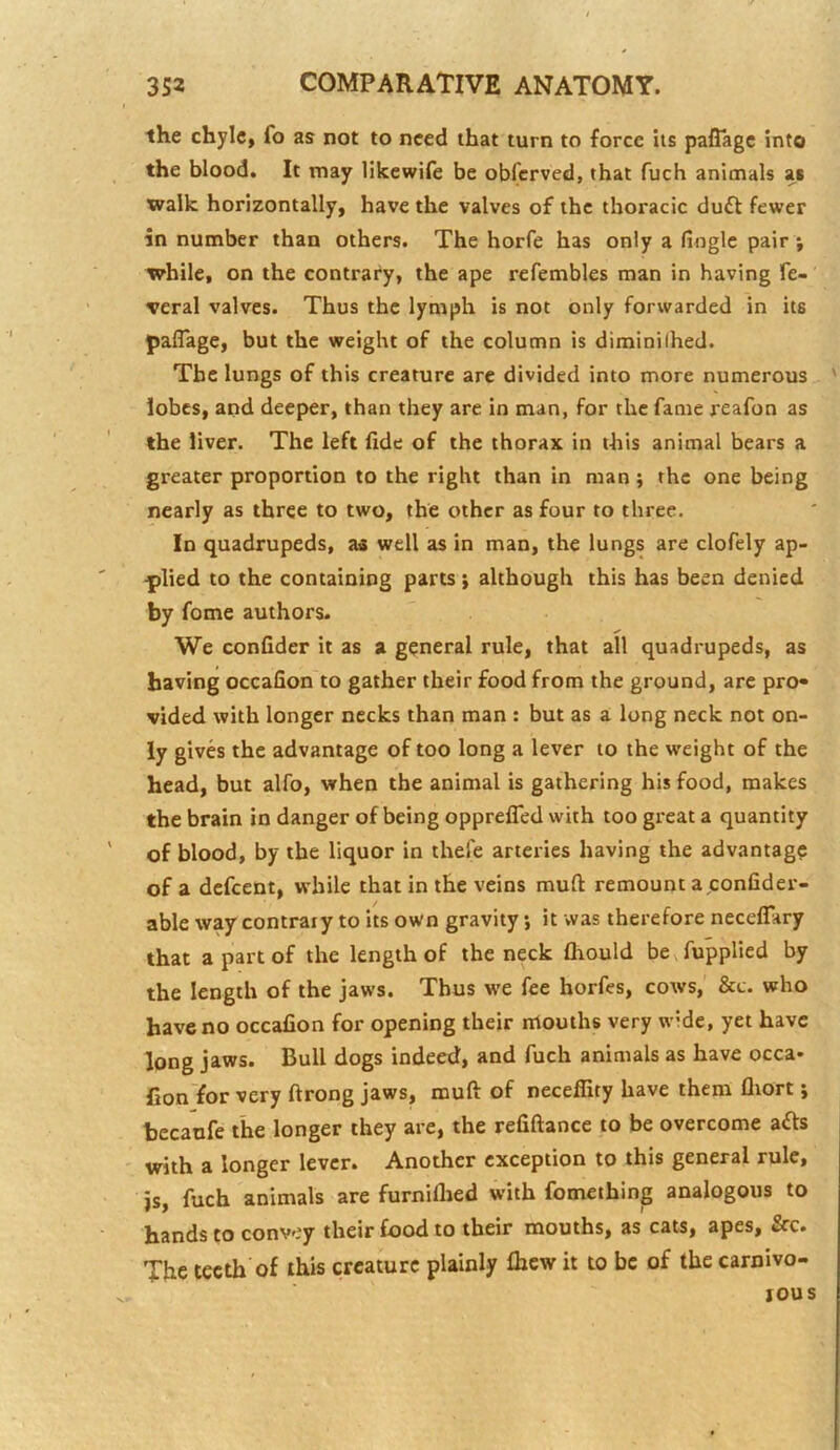 the chyle, fo as not to need that turn to force its pafTagc into the blood. It may likewife be obfcrved, that fuch animals as ttralk horizontally, have the valves of the thoracic du6l fewer in number than others. The horfe has only a fioglc pair j tvhile, on the contrary, the ape refembles man in having fe-' <veral valves. Thus the lymph is not only forwarded in its paflage, but the weight of the column is diminilhed. The lungs of this creature are divided into more numerous ' lobes, and deeper, than they are in man, for the fame reafon as the liver. The left fide of the thorax in this animal bears a greater proportion to the right than in man; the one being nearly as three to two, the other as four to three. In quadrupeds, as well as in man, the lungs are clofely ap- plied to the containing parts; although this has been denied by fome authors. We confider it as a general rule, that all quadrupeds, as having occafion to gather their food from the ground, are pro* vided with longer necks than man : but as a long neck not on- ly gives the advantage of too long a lever to the weight of the head, but alfo, when the animal is gathering his food, makes the brain in danger of being opprefled with too great a quantity of blood, by the liquor in thefe arteries having the advantagp of a defeent, while that in the veins muft remount ajconfider- able waycontraiy toitsown gravity, it was therefore neceflary that a part of the length of the neck fhould bexfupplied by the length of the jaws. Thus we fee horfes, cows, &c. who have no occafion for opening their ntouths very wide, yet have long jaws. Bull dogs indeed, and fuch animals as have occa* Con'for very ftrong jaws, muft of neceffity have them fliort; bccaufe the longer they are, the refiftance to be overcome afts ' with a longer lever. Another exception to this general rule, js, fuch animals are furniflied with fomething analogous to hands to convey their food to their mouths, as cats, apes, &c. The teeth of this creature plainly fhew it to be of the carnivo- rous