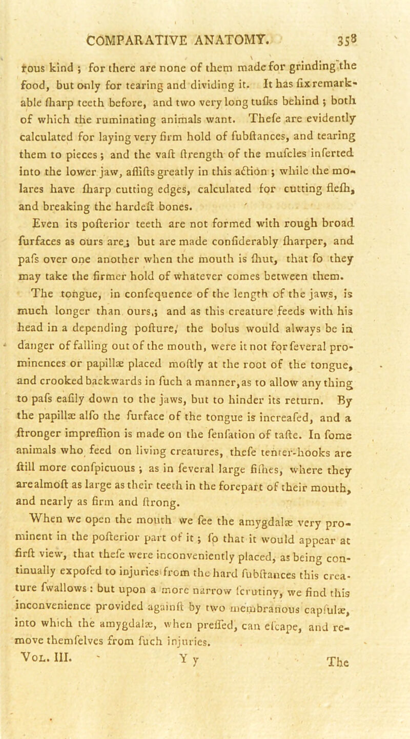 \ tous kind ; for there are none of them made for grinding the food, but only for tearing and dividing it. It has fix remark- able fliarp teeth before, and two very long tufles behind ; both of which the ruminating animals want. Thefe are evidently calculated for laying very firm hold of fubftances, and tearing them to pieces; and the vaft ftrength of the mufcles inferted. into the lower jaw, aflifts greatly in this action ; while the mo- lares have fliarp cutting edges, calculated for cutting fiefh, and breaking the hardefl: bones. Even its pofterior teeth are not formed with rough broad furfaces as ours arej but are made confiderably fharper, and pafs over one another when the mouth is fliut, that fo they may take the firmer hold of whatever comes between them. The tongue, in confequence of the length of the jaws, is much longer than ours,; and as this creature feeds with his head in a depending pofture,' the bolus would always be in •* danger of falling out of the mouth, were it not fqrfeveral pro- minences or papillae placed moftly at the root of the tongue, and crooked backwards in fuch a manner, as to allow any thing to pafs eafily down to the jaws, but to hinder its return. By the papillae alfo the furface of the tongue is increafed, and a ftronger impreffion is made on the fenfation of tafte. In fome animals who feed on living creatures, thefe tenrer-hooks are ftill more confpicuous; as in feveral large filhes, where they arealmoft as large as their teeth in the forepart of their mouth, and nearly as firm and ftrong. When we open the mouth we fee the amygdalte very pro- minent in the pofterior part of it; fp that it would appear at firft view, that thefe were inconveniently placed, as being con- tinually expofed to injuriesifrom the hard fubftances this crea- ture fwallows : but upon a more narrow ferutiny, we find this inconvenience provided againft by two membranous capiulae, into which the amygdalae, when preiTed, can efcape, and re- move themfelves from fuch injuries. VOL. III. ' Y y