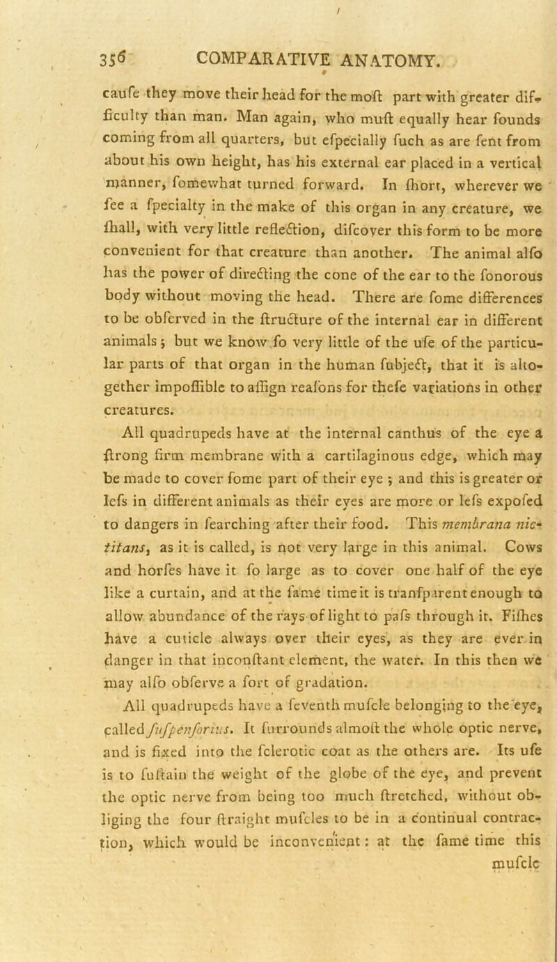 # caufe they move their head for the moft part with greater dif» ficulty than man. Man again, who mufl: equally hear founds coming from all quarters, but efpccially fuch as are fent from about his own height, has his external ear placed in a vertical manner, fomewhat turned forward. In Ihort, wherever we ' fee a fpecialty in the make of this organ in any creature, we fliall, with very little refleftion, difeoyer this form to be more convenient for that creature than another. The animal alfo has the power of diredling the cone of the ear to the fonorous body without moving the head. There are fome differences to be obferved in the ftructure of the internal ear in different animals; but we know fo very little of the ufe of the particu- lar parts of that organ in the human fubjeft, that it is alto- gether impofliblc to ailign realbns for thefe variations in other creatures. All quadrupeds have at the internal canthus of the eye a ^Irong firm membrane with a cartilaginous edge, which may be made to cover fome part of their eye ; and this is greater or Icfs in different animals as their eyes are more or lefs expofed to dangers in fearching after their food. This membrana nic“ titans^ as it is called, is not very large in this animal. Cows and horfes have it fo large as to cover one half of the eye like a curtain, and at the fame timeit is tranfparent enough to allow abundance of the rays of light to pafs through it. Fifhes have a cuticle always over their eyes, as they are ever in danger in that inconftant clement, the water. In this then we may alfo obferve a fort of gradation. All quadrupeds have a feventh mufcle belonging to the'eye, called fuf^enfornts. It fiirrounds almoll the whole optic nerve, and is fixed into the fclerotic coat as the others are. Its ufe is to fultain the weight of the globe of the eye, and prevent the optic nerve from being too much ftretched, without ob- liging the four ftraight mufdes to be in a continual contrac- tion, which would be inconvenient: at the fame time this mufclc