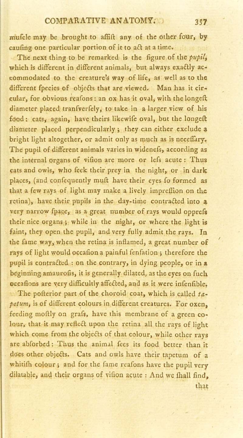 mufcle may be brought to alEft any of the other four, by caufing one particular portion of it to a6l at a time. The next thing to be remarked is the figure of the -pupils which is different in different animals, but always exactly ac- commodated to the creaturels way of life, as well as to the different fpecies of objefts that are viewed. Man has it cir- cular, for obvious reafons : an ox has it oval, with thelongeft diameter placed tranfverfely, to take in a larger view of his food: cats, again, have theirs likewife oval, but the longed diameter placed perpendicularly 5 they can either exclude 3 bright light altogether, or admit only as much as is neceffary. The pupil of different animals varies in widenefs, according as the internal organs of vifion are more or lefs acute : Thus cats and owls, who feek their prey in the night, or in dark places, (and confequently muft have their eyes fo formed as that a few rays of light may make a lively impreffion on the retina), have their pupils in the day-time contraided into 3. very narrow fpa.ee, as a great number of rays would opprefs their nice organs j while in the night, or where the light is faint, they open the pupil, and very fully admit the rays. In the fame way, when the retina is inflamed, a great number of rays of light would occaflona painful fenfation j therefore the pupil is contrafted : on the contrary, in dying people, or in a beginning amaurofis, it is generally dilated, as the eyes on fuch occafions are very difiicultly affe£led, and as it were infenfible, The pofterior part of the choroid coat, which is called ta.~ petum, is of different colours in different creatures. For oxen, feeding moftly on grafs, have this membrane of a green co- lour, that it may reflecl upon the retina all the rays of light which come from the objects of that colour, while other rays are abforbed: Thus the animal fees its food better than it does other objects. Cats and owls have their tapetum of a whitifh colour ; and for the fame reafons have the pupil very dilatable, and their organs of vifion acute : And we (hall find, that