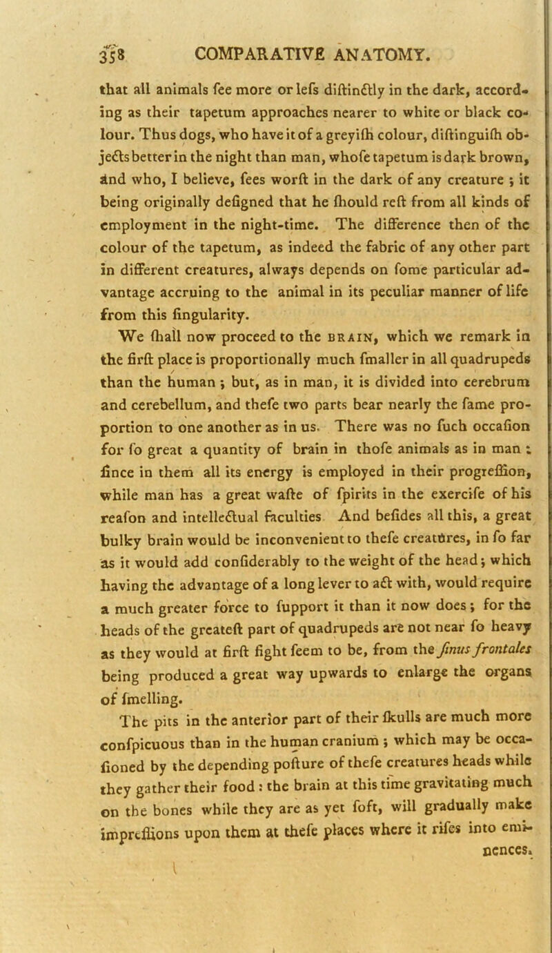 that all animals fee more or lefs diftinftly in the dark, accord- ing as their tapetum approaches nearer to white or black co- lour. Thus dogs, who have it of a greyifh colour, diftinguifh ob- jefts better in the night than man, whofe tapetum is dark brown, ind who, I believe, fees worft in the dark of any creature ; it being originally defigned that he fliould reft from all kinds of employment in the night-time. The difference then of the colour of the tapetum, as indeed the fabric of any other part in different creatures, always depends on fome particular ad- vantage accruing to the animal in its peculiar manner of life from this Angularity. We (hall now proceed to the brain, which we remark in \ the firft place is proportionally much fmaller in all quadrupeds / than the human \ but, as in man, it is divided into cerebrum and cerebellum, and thefe two parts bear nearly the fame pro- portion to one another as in us. There was no fuch occafion for fo great a quantity of brain in ihofe animals as in man ; Ance in them all its energy is employed in their progielfion, while man has a great wafte of fpirits in the exercife of his reafon and intelleftual faculties And befides all this, a great bulky brain would be inconvenient to thefe creatures, in fo far as it would add confiderably to the weight of the head; which having the advantage of a long lever to a£l with, would require a much greater force to fupport it than it now does; for the heads of the greateft part of quadrupeds are not near fo heavy as they would at firft fight feem to be, from the fmus frontales being produced a great way upwards to enlarge the organs of fmelling. The pits in the anterior part of their Ikulls are much more confpicuous than in the human cranium ; which may be occa- fioned by the depending pofture of thefe creatures heads while they gather their food: the brain at this time gravitating much on the bones while they are as yet foft, will gradually make imprtflions upon them at thefe places where it rifes into emi- ncnccs.