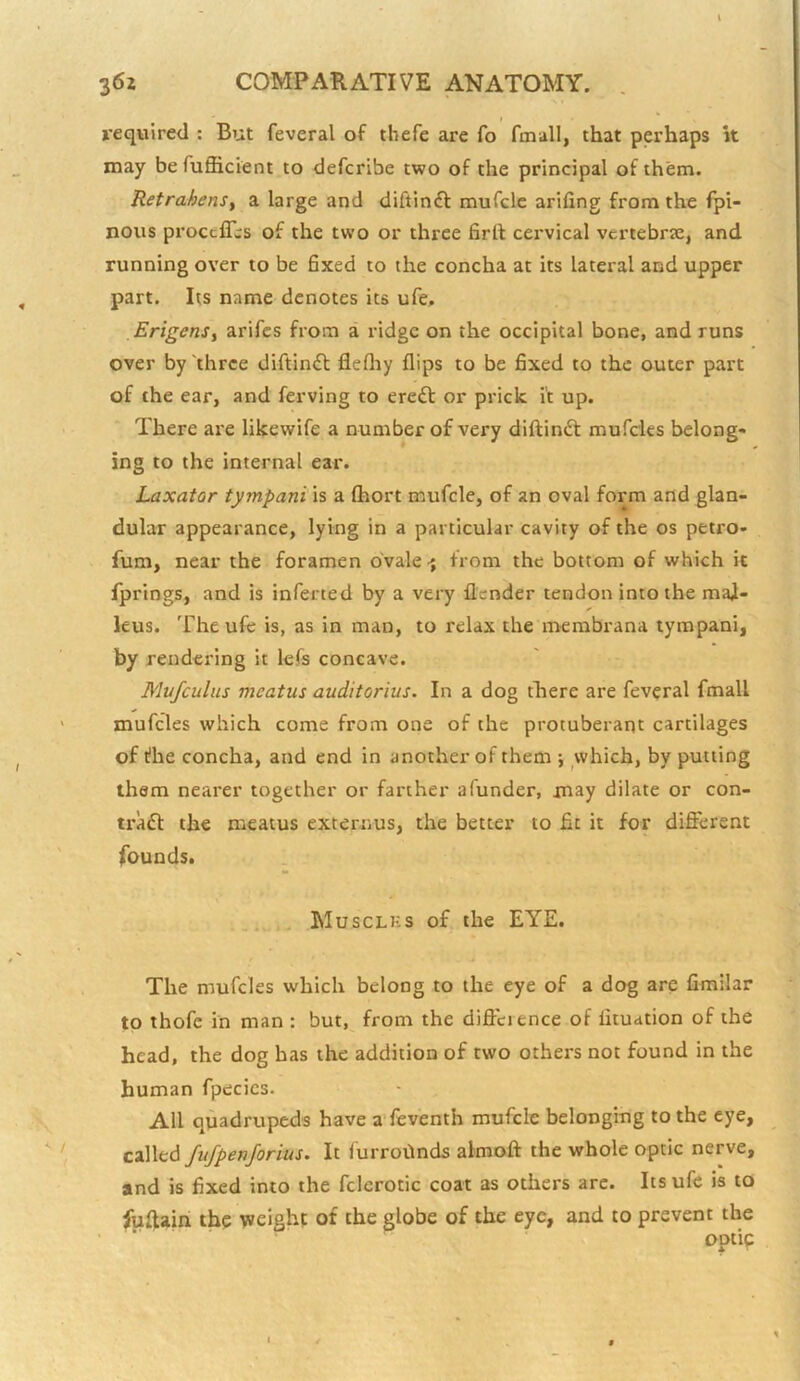 t required : But feveral of thefe are fo ftnall, that perhaps k may be fuflicient to defcribe two of the principal of them. RetrahenSy a large and diftinft mufclc arifing from the fpi- nous proccffis of the two or three firtl cervical vertebr3e, and running over to be 6xed to the concha at its lateral and upper part. Its name denotes its ufe, ErigenSi arifes from a ridge on the occipital bone, and runs over by'three diftinft flefliy flips to be fixed to the outer part of the ear, and ferving to ereft or prick it up. There are likewife a number of very diftinft mufcles belong* ing to the internal ear. Laxator tympani is a fhort mufcle, of an oval form and glan- dular appearance, lying in a particular cavity of the os petro- fum, near the foramen ovale-j from the bottom of which it fprings, and is infected by a very flender tendon into the mal- leus. The ufe is, as in man, to relax the membrana tympani, by rendering it Icfs concave. Mvfculus meatus auditorius. In a dog there are feveral fmall mufcles which come from one of the protuberant cartilages of fhe concha, and end in another of them j which, by putting them nearer together or farther afunder, may dilate or con- traft the meatus externus, the better to fit it for different founds. ... Musclks of the EYE. The mufcles which belong to the eye of a dog are fimllar to thofe in man : but, from the difieience of fltuation of the head, the dog has the addition of two others not found in the human fpecics. All quadrupeds have a’feventh mufclc belonging to the eye, fufpenjorius. It furroftnds almoft the whole optic nerve, and is fixed into the fclerotic coat as others arc. Its ufe is to fuftairi the weight of the globe of the eye, and to prevent the