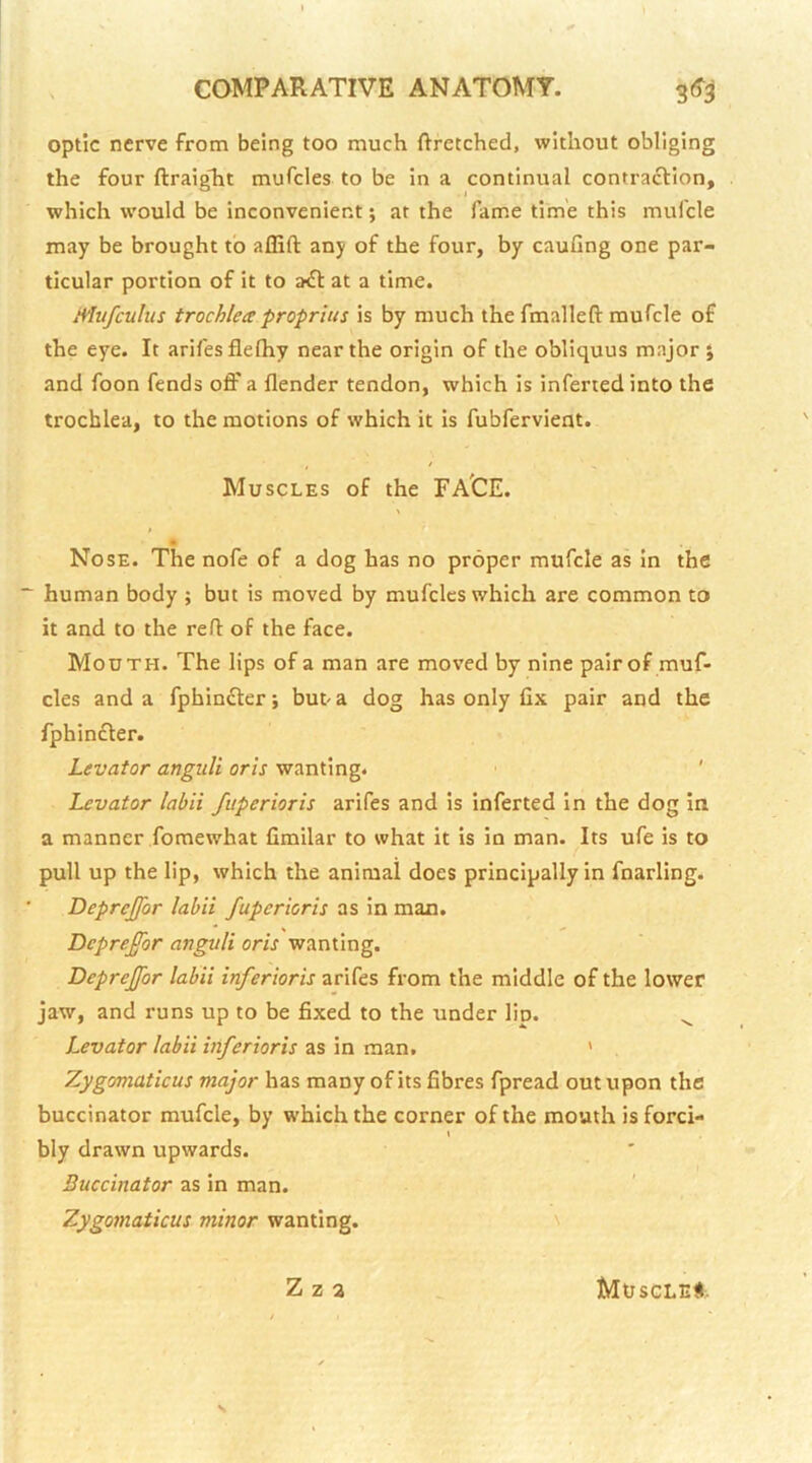 optic nerve from being too much ftretched, without obliging the four ftraiglit mufcles to be in a continual contraction, which would be inconvenient; at the fame time this mufcle may be brought to aflift any of the four, by cauGng one par- ticular portion of it to a€l: at a time. Mufculus trochlea proprius is by much thefmalleft mufcle of the eye. It arifesflefhy near the origin of the obliquus major; and foon fends off a Gender tendon, which is inferred into the trochlea, to the motions of which it is fubfervient. / Muscles of the FA'CE. • Nose. The nofe of a dog has no proper mufcle as in the human body ; but is moved by mufcles which are common to it and to the ref: of the face. Mouth. The lips of a man are moved by nine pair of muf- cles and a fphin£ter; but a dog has only fix pair and the fphinfler. Levator anguli oris wanting. ' Levator labii fuperioris arifes and is infected in the dog in a manner fomewhat fimilar to what it is in man. Its ufe is to pull up the lip, which the animal does principally in fnarling. Deprejfor labii fuperioris as in man. Deprefor anguli oris wanting. Deprejfor labii inferioris arifes from the middle of the lower jaw, and runs up to be fixed to the under lip. ^ Levator labii inferioris as in man. ' Zygomaticus major has many of its fibres fpread out upon the buccinator mufcle, by which the corner of the mouth is ford- I bly drawn upwards. Buccinator as in man. Zygomaticus minor wanting. \ \ Z z 2 MtJSGLEt.