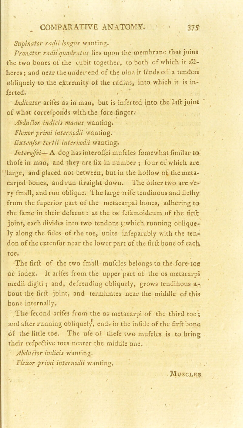 Supinator radii longtis wanting. Pronator radii quadratus lies upon the membrane that joins the two bones of the cubit together, to both of which it ad- heres ; and near the under end of the ulna it (ends od a tendon obliquely to the eitremity of the radius, into which it is in- ferted. . ‘ Indicator arifes as in man, but is inferted into the laft joint of what Correfponds with the fore finger-' AhduHor indicis maniis wanting. Flexor primi internodii Extenfor tertii internodii wanting. Interojfei—A dog has ihterolTei mufcles fomewhat fimilar to thofe in man, and they are fix in number ; four of which are 'large, and placed not between, but in the hollow of the meta- carpal bones, and run ftraight down. The other two arc \'e- ry fmall, and run oblique. The large arife tendinous and flefliy from the fuperior part of the metacarpal bones, adhering to the fame in their defeent; at the os fefamoideum of the firfi: joint, each divides into two tendons ; which running oblique- ly along the fides of the toe, unite infeparably with the ten- don of the extenfor near the lower part of the firfi bone of each toe. The firfi of the two fmall mufcles belongs to the fore-toe; of index. It arifes from the upper part of the os metacarpi medii diglti ; and, defeending obliquely, grows tendihous a- bout the firfi joint, and terminates near the middle of this bone internally. , The fecond arifes from the os metacarpi of the third toe ; and after running obliquely, ends in the infide of the firfi bone of tlie little toe. The ule of thefe two mufcles is to bring their refpeftive toes nearer the middle one. Abdttflor indicis w^nxing Flexor prhni internodii wunung. Muscle?