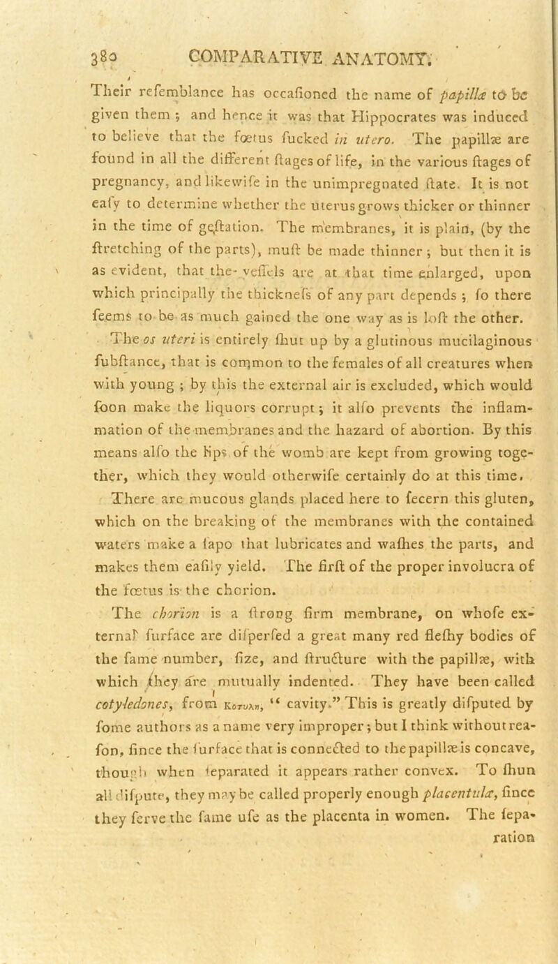 t Their refernblance has occafioned the name of papilliS t(> be given them ; and hence it was that Hippocrates was induced to believe that the foetus fucked in utero. The papillae are found in all the different ftages of life, in the various ftagesof pregnancy, and likewife in the unimpregnated (late. It is not ealy to determine whether the uterus grows thicker or thinner in the time of gc,fl:ation. The membranes, it is plain, (by the ftretching of the parts), muff be made thinner; but then it is as evident, that the- velTcls are at ■that time enlarged, upon which principally the thicknefs of any part depends ; fo there feems to be as much gained the one way as is lofl the other. The os uteri is entirely (hut up by a glutinous mucilaginous fubftance, that is corrjmon to the females of all creatures when with young ; by this the external air is excluded, which would foon make the liquors corrupt; it alfo prevents the inflam- mation of the membranes and the hazard of abortion. By this means alfo the Kps of the womb are kept from growing toge- ther, which they would oiherwife certainly do at this time. There are mucous glands placed here to fecern this gluten, which on the breaking of the membranes with the contained waters make a lapo that lubricates and wafhes the parts, and makes them eafily yield. The firfl of the proper involucra of the foetus is-the chorion. The chorion is a flrong firm membrane, on whofe ex- ternaf furface arc di/peiTed a great many red flefhy bodies of the fame number, fize, and ftru6lure with the papillae, with which ihey a'ce mutually indented. They have been called coty-ledones, from kotuab, “ cavity.” This is greatly difputed by fome authors as a name very improper; but I think without rea- fon, fince the ( urface that is connefled to the papillae is concave, thoup.il when Separated it appears rather convex. To fliun alldifpute, they may be called properly enough placentuhr, fince they ferve the fame ufe as the placenta in women. The fepa- ration