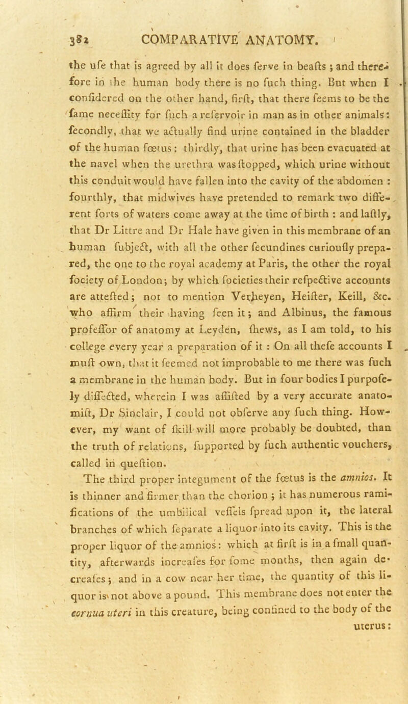 the ufe that js agreed by all it does ferve in hearts; and there- fore in the human body there is no fuch thing. But when I confidered on the other hand, firrt, that there feems to be the fame neceflity for fuch arefervoir in man as in other animals: fecondly, that we actually find urine contained in the bladder of the human foetus : thirdly, that urine has been evacuated at the navel when the urethra was flopped, which urine without this conduit would have fallen into the cavity of the abdomen : fourthly, that midwives have pretended to remark two diffe- rent forts of waters come away at the time of birth : andlaftly, that Dr Littre and Dr Hale have given in this membrane of an , human fubjeff, with all the other fecundines curloufly prepa- red, the one to the royal academy at Paris, the other the royal fociety of London; by which focieties their refpeftive accounts are attefted; not to mention VerJieyen, Heifter, Keill, &c. who affirm their having feen it; and Albinus, the famous profeffor of anatomy at Leyden, (hews, as I am told, to his college every year a preparation of it : On all thefe accounts I muff own, that it feemed not improbable to me there was fuch a membrane in the human body. But in four bodies I purpofe- ]y differed, wherein I was affifted by a very accurate anato- mift. Dr Sinclair, I could not obferve any fuch thing. How- ever, my want of fkill'.will more probably be doubted, than the truth of relations, fupported by fuch authentic vouchers, / called in queffion. The third proper integument of the foetus is the amnios. It is thinner and firmer, than the chorion ; it has numerous rami- fications of the umbilical veffeis fpread upon it, the lateral branches of which feparate a liquor into its cavity. This is the proper liquor of the amnios: which at firrt is in afmall quan- tity, afterwards increafes for fome months, then again de* creaies; and in a cow near her time, the quantity of this li- quor is'not above apound. This membrane does notenter the cornua uteri in this creature, being confined to the body of the uterus;