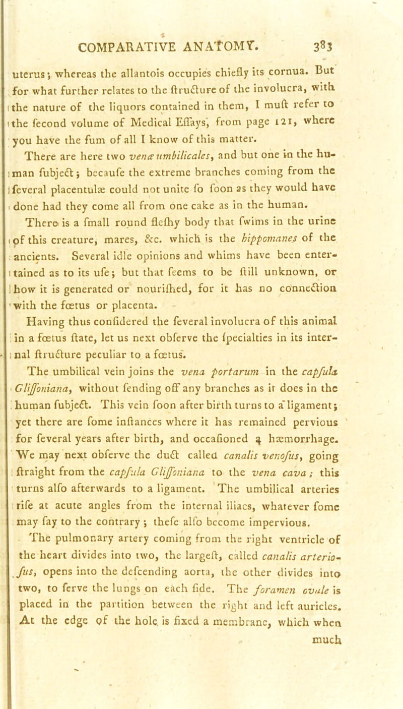 uterus; whereas the allantois occupies chiefly its cornua. But for what further relates to the ftru£Iure of the involucra, with. I the nature of the liquors contained in them, I mufl refer to I the fecond volume of Medical Eflays', from page i2i, where you have the fum of all I know of this matter. There are here two vena umbilicalcs, and but one in the hu- iman fubje£t; bccaufe the extreme branches coming from the ifeveral placentulse could not unite fo foon as they would have I done had they come all from one cake as in the human. There is a fmall round flefhy body that fwims in the urine tpf this creature, mares, &c. which is the hippomanes oi the . ancients. Several idle opinions and whims have been enter- I tained as to its ufe; but that feems to be flill unknown, or Ihow it is generated or nourifhed, for it has no conne^tioa ’ with the foetus or placenta. Having thus confldered the feveral involucra of this animal in a foetus ftate, let us next obferve the Ipecialties in its inter- inal ftruflure peculiar to a foetus'. The umbilical vein joins the vena portarum in the capfula iCliJfonianay without fending off any branches as it does in the . human fubjefl. This vein foon after birth turns to a'ligament; yet there are fome inflances where it has remained pervious for feveral years after birth, and occafioned 4 haemorrhage. ' We may next obferve the du£l called canalis venofus^ going ftraight from the capfiila Clijfoniana to the vena cava; this turns alfo afterwards to a ligament. 'The umbilical arteries I rife at acute angles from the internal iliacs, whatever fomc may fay to the contrary ; thefe alfo become impervious. The pulmonary artery coming from the right ventricle of the heart divides into two, the largefl, called canalis arterio- fus, opens into the defeending aorta, the other divides into two, to ferve the lungs on each fide. The foramen ovule is placed in the partition between the right and left auricles. At the edge pf the hole, is fixed a membrane, which when much