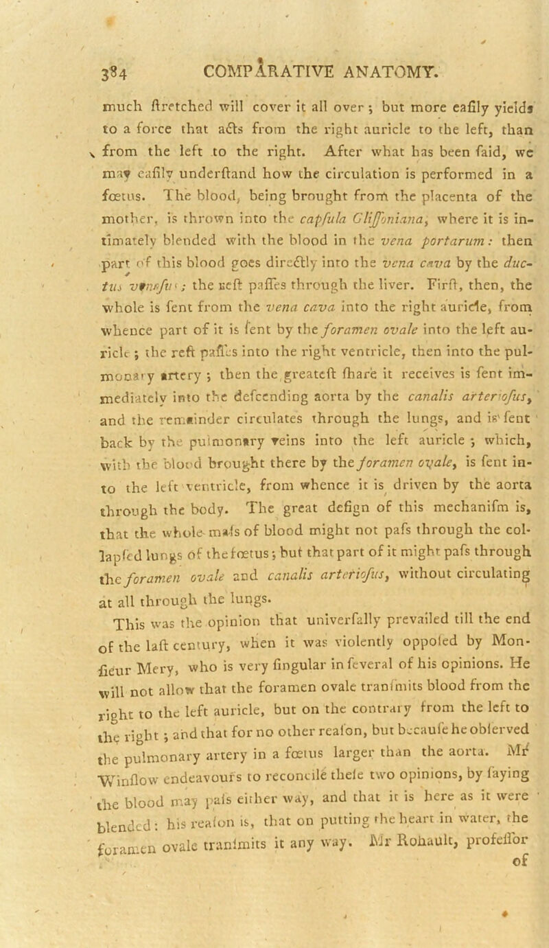 3^4 much ftretchecl will cover It all over; but more eafily yields to a force that adls from the right auricle to the left, than \ from the left to the right. After what has been faid, wc may eafily underhand how the circulation is performed in a foetus. The blood, being brought frorfi the placenta of the mother, is thrown into the capfula Cltjfonianay where it is in- timately blended with the blood in the vena portarum: then part of this blood goes direftly into the vena c/iva by the duc- titi vfuK/tn: the Ecfl: pafTes through the liver. Firh, then, the whole is feni from the vena cava Into the right auricle, frotn whence part of it is fent by theyoramen ovale into the left au- ricle ; the reft paflcs into the right ventricle, then into the pul- monary trtery •, then the greatcft fhare it receives is fent ini- mediatclv into the defccnding aorta by the canalis arterwfuSy and the rcmninder circulates through the lungs, and is'fent back by the pulmonary reins into the left auricle *, which, with the blood brought there by the joramen oyale^ is fent in- to the left ventricle, from whence it is^ driven by the aorta through the body. The great defign of this mechanifm is, that the whole-mafs of blood might not pafs through the col- lapfed lungs of the f fetus •, but that part of it might pafs through ihc foramen ovale and canalis artetiofiis, without circulating at all through the lupgs. This was the opinion that univeiTally prevailed till the end of the laft century, when it was violently oppoied by Mon- fieur Mery, who is very fingular infcveral of his opinions. He will not allow that the foramen ovale tranfmits blood from the right to the left auricle, but on the contrary from the left to ih? right i and that for no other rcal'on, but becaufeheoblerved the pulmonary artery in a foetus larger than the aorta. Mif Winflow endeavours to reconcile thele two opinions, by laying ' the blood may pals either way, and that it is here as it were blended : his realon is, that on putting rhe heart in water, the foramen ovale tranlmits it any way. Mr Rohault, profelfor