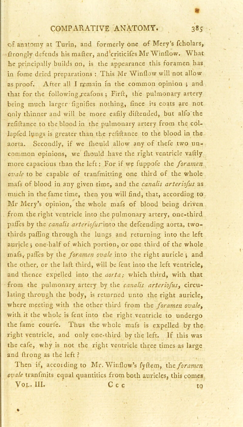 « oF anatomy at Turin, and formerly one of Mery’s fcholars, 'ftrongly defends his mafter, and'criticifes Mr Winflow. What he principally builds on, is the appearance this foramen has in forae dried preparations : This Mr Window will not allow as proof. After all I remain In the common opinion ; and that for the following^eafons ; Firft, the pulmonary artery being much larger dgnifies nothing, lance its coats are not only thinner and will be more eafily diftended, but alfo'the rcfiftance to the blood in the pulmonary artery from the col- lapfed lungs is greater than the refiftance to the blood in the aorta. Secondly, if we fliouid allow any of thefe two un- common opinions, we fliould have the right ventricle vaftly more capacious than the left: For if wp fuppofe the foramen ovale to be capable of tranfmitting one third of the whole mafs of blood in any given time, and the canalis arteriofus as much in the fame time, then you will find, that, according to Mr Mery’s opinion, the whole mafs of blood being driven from the right ventricle into the pulmonary artery, one-third paflTes by the canalis arteriofurinio the defcending aorta, two- thirds paffing through the lungs and returning into the left aui'icle *, one-half of which portion, or one third of the whole mafs, palTes by the foramen ovale into the right auricle ; and the other, or the Lift third, will be fent into the left ventricle, and thence expelled into the aorta; which third, with that from the pulmonary artery by the canalis arteriofus^ circu- lating through the body, is returned unto the right auricle, where meeting with the other third from the foramen ovale^ with it the whole is fent into the right ventricle to undergo the fame courfe. Thus the whole mafs is expelled by the right ventricle, and only one-thii'd by the left. If this was the cafe, why is not the right ventricle three times as large and ftiong as the left ? Then if, accoiding to Mr. Winflow’s fyftem, th.& foramen ovale tranfmits equal quantities from both auricles, this comes Vot. III. C c c to % \