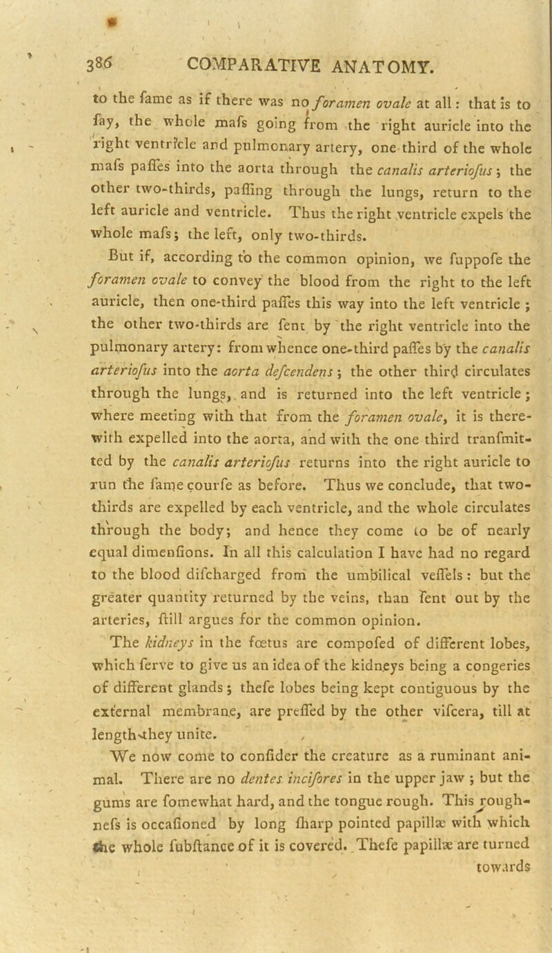 I ' > 386 COMPARATIVE ANATOMY. I * to the fame as if there was no foramen ovale at all: that is to fay, the whole mafs going from the right auricle into the right ventricle and pulmonary artery, one third of the whole mafs palTes into the aorta through the canalis arteriofus; the other two-thirds, pafling through the lungs, return to the left auricle and ventricle. Thus the right ventricle expels the whole mafs; the left, only two-thirds. But if, according to the common opinion, we fuppofe the foramen ovale to convey the blood from the right to the left auricle, then one-third pafles this way into the left ventricle ; the other two-thirds are fent by the right ventricle into the pulmonary artery: from whence one-third palTes by the canalis arteriofus into the aorta defeendens; the other third circulates through the lungs,, and is returned into the left ventricle; where meeting with that from the foramen ovalcy it is there- with expelled into the aorta, and with the one third tranfmit- ted by the canalis arteriofus returns into the right auricle to run the fame courfe as before. Thus we conclude, that two- thirds are expelled by each ventricle, and the whole circulates through the body; and hence they come to be of nearly equal dimenfions. In all this calculation I have had no regard to the blood difeharged froni the umbilical veflels : but the greater quantity returned by the veins, than fent out by the arteries, ftill argues for the common opinion. The kidneys in the foetus are compofed of different lobes, which ferve to give us an idea of the kidneys being a congeries of different glands ; thefe lobes being kept contiguous by the external membrane, are preffed by the other vifeera, till at length^they unite. We now come to confider the creature as a ruminant ani- mal. There are no dentes incifores in the upper jaw ; but the gums are fomewhat hai’d, and the tongue rough. This j;ough- nefs is occafioned by long fliarp pointed papillae with which liie whole fubftanee of it is covered.,Thefe papillae are turned , ’ towards •'I