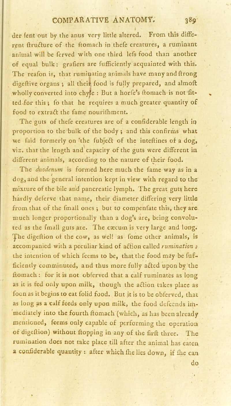 ( der fent out by the anus very little altered. From this diffe- rent ftrufture of the ftomach in thefe creatures, a ruminant animal will be ferved with one third lefs food than another of equal bulk; graders are fufficiently acquainted with this. The reafon is, that ruminating animals have many and ftrong digeftive organs •, all theil food is fully prepared, and almoft wholly converted into chjrfe ; But a horfe’s domach is not'fit- ted .for this; fo that he requires a much greater quantity of food to extradl the fame nourifhment. / I The guts of thefe creatures are of a condderable length it) proportion to the bulk of the body ; and this condrms what we faid formerly on hhe fubjeft of the inteftines of a dog, viz. that the length and'capacity of the guts were different in different animals, according to the nature of their food. The duodenum is formed here much the fame way as in a / dog, and the general intention kept in view with regard to the mixture of the bile and pancreatic lymph. The great guts here hardly deferve that name, their diameter differing very little from that of the fmall ones ; but to compenfate this, they are much longer proportionally than a dog’s are, being convolu- ted as the fmall guts are. The caecum is very large and long, '^he digcAion of the cow, as well as fome other animals, is accompanied with a peculiar kind of a£fion called rumination ; the intention of which feems to be, that the food may be fuf- ficiently comminuted, and thus more fully afted uponby'the flomach : for it is not obferved that a calf ruminates as long as it is fed only upon milk, though the action takes place as foon as it begins to eat folid food. But it is to be obferved, that as long ^s a calf feeds only upon milk, the food defeends im- 'roediately into the fourth ftomach (which, as has been already mentioned, feems only capable of performing the operation of digeftion) without ftopping in any of the firft three. The rumination does not take place till after the animal has eaten a confiderable quantity : after which flie lies down, if flie can do