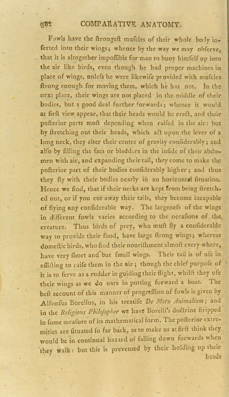 I Fowls have the ftrongeft mufcles of their whole body In- ferted into their wings; whence by the-way we may obfcrve, that it is altogether impollible for man to buoy himfelf up into the air like birds, even though he had proper machines in place of wings, nnlefs he were likewlfe provided with mufcles flrong enough for moving them, which he has not. In the next place, their wings are not placed in the middle of their bodies, but a good deal further forwards; whence it would at firft view appear, that their heads would be erefl, and their pofterior parts moft depending when raifed in the air: but by ftretching out their heads, which a£t upon the lever of a long tieck, they alter their centre of gravity conhderably ; and alfo by filling the facs or bladders in the infide of their abdo- men with air, and expanding their tail, they come to make the pofterior part of their bodies confidcrably higher ; and thus they fly with their bodies nearly in an horizontal fituation. Hence we find, that if their necks arc kept from being ftretch- ed out, or if you cut away their tails, they become incapable of flying any confiderable way. The largenefs of the wings in dlfi'(i;rent fowls varies according to the occafions of the creature. Thus birds of prey, who muft fly a confiderable way to provide their food, have large ftrong wings; whereas domeftic birds, who find their nourilhment almoft every where, have very fhort and’but fmall wings. Their tail is of ufe in afllfting to raife them in the air ; though the chief purpofe of ' it is to ferve as a rudder in guiding their flight, whilft they ufe their wings as we do oars in putting forward a boat. The beft account of this manner of progreffion of fowls is given by . Alfonfus Borellus, in his treatife De Motu Anmalhim; and in the Religious Philojopher we have Borelli’s doftrine dripped in fome meafure of its mathematical form. The pofterior extre- mities arc fituated fo far back, as to make us at firft think they would be 'in continual hazard of falling down forwards when they walk: but this is prevented by their holding up their beads