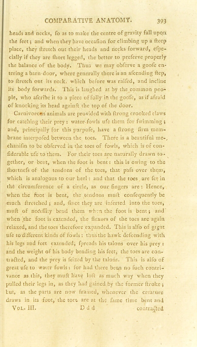 heads and necks, fo as to make the centre of gravity fall upqn the feet; and when they have occafion for climbing up a fteep place, they ftretch out their heads and necks forward, efpe- cially if they are fliort legged, the better to preferve properly the balance of the body. Thus we may obferve a goofe en- tering a barn door, where generally there is an afeending ftep, to ftretch out its neck, which before was raifed, and incline its body forwards. This is laughed at by the common peo- ple, who aferibe it to a piece of folly in the goofe, as if afraid of knocking its head againft the top of the door. Carnivorocs animals are provided with ftrong crooked claws for catching their prey : water-fowls ufe them for fwimming ; and, principally for this purpofe, have a ftrong firm mem- brane interpofed between the toes. There is a beautiful me-, chanifm to be obferved In the toes of fowls, which is of con- Cderable ufe to them. For their toes are naturally drawn to - ^ gether, or bent, when the foot is bent: this is owing to the llioitnefs of the tendons of the toes, that pafs over them, which is analogous to cur heel; and that the toes , are fet in th6 circumference of a circle, as our fingers are : Hence, when the foot is bent, the tendons mult confequently be -much frretched ; and, fince they are inferted into the toes, muft of nedcfiity bend them when the foot is bent; and when hhe foot is extended, the flexors of the toes are again relaxed, and the toes therefore expanded. This is alfo of grjac ufe to diflerent kinds of fowls : thus the hawk defeending with his legs and feet extended; fpreads his talons over his prey : and the weight of his body bending his feet, the toes are con- tiafted, and the prey is feized by the talons. This is alfo of great ufe to water fowls: for had Oiere bcem no fuch contri- vance as this, they muft have loft as much way when they pulled their legs In, as they had gained by the former ftroke ; tut, as the parts are now framed, whenever the creature draws in its Toot, the toes- are at the fame time bent and VoL. III. Ddd contraifted