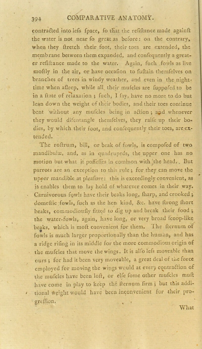 contracted Into lefs fpace, fo tHat the refiftance made againfl; the water is not near fo great as before: on the contrary, when they ftretch their foot, their toes are extended, the membrane between them expanded, and confcqucntly a great- er refiftance made to the water. Again, fuch .fowls as live moftly in the air, or have occafion to fuftain themfelves on branches of trees in windy weather, and even in the night- time when afleep, while all. their mufcles arc fuppofed to be in a ftate of raaxation ; fuch, I fay, have no more to do but lean down the weight of their bodies, and their toes continue bent without any mufcles being in aClion *, apd whenever they w'culd difentangle themfelves, they raife up their bo- dies, by which their foot, and confequently their toes, arc.ex- tended. _ » The roftrura, bill, or beak of fowls, is compofed of two mandibuisE, and, as in quadrupeds, the upper one has no motion but what it pofTeft'es in comlnon with’’the head.. But parrots are an exception to this rule *, for they can move the upper mandible at pleafure: this is exceedingly convenient, as it) enables them to lay hold of whatever comes in their way. Carnivorous fgwls have their beaks long, fliarp, and crooked ; domeftic,fowls, fuch as the hen kind, &c. hive ilrong fliort beaks, commodioufly fitted to dig up and break their food ; the water-fowls, again, have long, or very broad fcoop-like beaks, which is moft convenient for them. Ihe fternum of fowls is much larger proportionally than the human, and has a ridge rifing in its middle for the more commodious origin of the mufcles that move the wings. It is alfo lefs moveable than ours ; for had it been very moveable, a great deal of the force employed for moving the wings would at every contraCHon of the mufcles have been loft, or clfe Tome other mufcles muft have come in play to keep the fternum firm ; but this addi- tional \Veight would have been inconvenient fur their pro- ■ greffion. , What