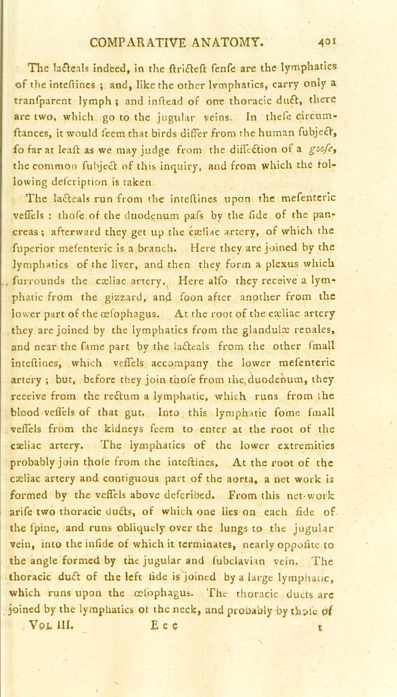 The laiReals indfeed, in the fenfe are the lymphatics of the intcftines ; and, like the other Ivmphatics, carry only a tranfparent lymph ; and inftead of one thoracic duft, there are two, which go to the jugular veins. In thefe drcum- flances, it would feem that birds differ from the human fubjecV, fo far at Icaft as we may judge from the diffeftion of a goofc, the common fubject of this inquiry, and from which the fol- lowing defcription is taken The lafteals run from the inteflines upon the mefentcrlc vefiels : thofe of the duodenum pafs by the fide of the pan- creas; afterward they get up the cseliac artery, of which the fuperior mefenteric is a branch. Here they are joined by the lymphatics of the liver, and then they form a plexus which . furrounds the casliac artery.^ Here alfo they receive a lym- phatic from the gizzard, and foon after another from the lower part of the osfophagus. At the root of the cxliac artery they are joined by the lymphatics from the glandulx rcnales, and near the fame part by the laftcals from the other fmall inteftines, which velTels accompany the lower mefenteric artery ; but, before they join thofe from the.duodenum, they receive from the redtum a lymphatic, which runs from the blood vefl’els of that gut. Into this lymphatic fome fmall ^vefiels from the kidneys feem to enter at the root of the caeliac artery. The lymphatics of the lower extremities probably join thole from the inteftines. At the root of the cxliac artery and contiguous part of the aorta, a net work is formed by the veflels above defcribed. From this net-work arife two thoracic duels, of which one lies on each fide of the Ipine, and runs obliquely over the lungs to the jugular vein, into the infide of which it terminates, nearly oppofite to the angle formed by the jugular and fubclavian vein. The thoracic dudl of the left fide is'joincd by a large lympiiaiic, which runs upon the esfophagus. The thoracic duds arc joined by the lymphatics ot the neck, and probably by ths»le df VpL 111. E e e t