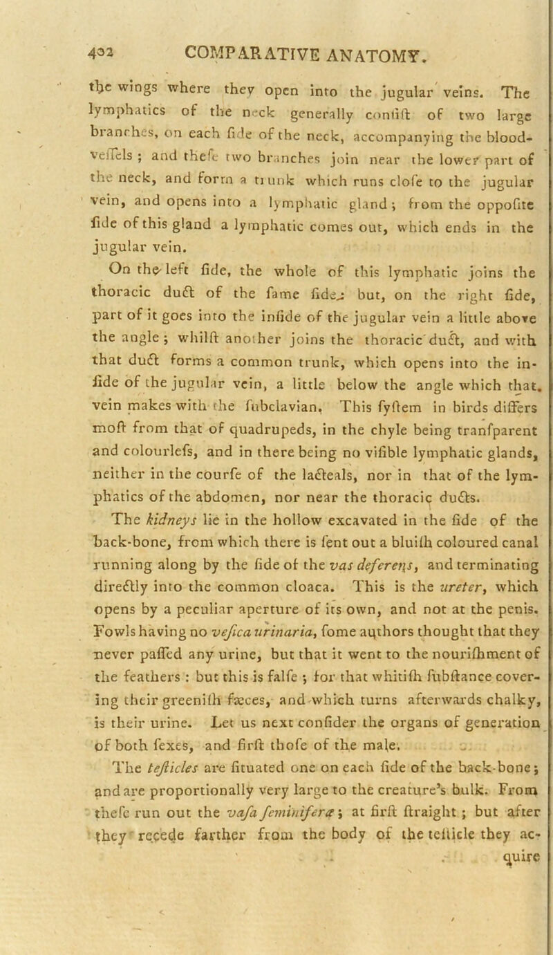 t^c wings where they open into the jugular veins. The lym])hatics of the neck generally conlift of two large blanches, on each fide of the neck, accompanying the blood- velTels ; and thefe two branches join near the lower part of the neck, and form a tiunk which runs dole to the jugular vein, and opens into a lymphatic gland; from the oppofitc fide of this gland a lymphatic comes out, which ends in the jugular vein. On the' left fide, the whole of this lymphatic joins the thoracic duft of the fame fide^ but, on the right fide, part of it goes into the inlide of the jugular vein a little above the angle; wdiilft another joins the thoracic duft, and with that dudl forms a common trunk, which opens into the in- fide of the jugular vein, a little below the angle which that, vein makes with the fubclavian, This fyftem in birds differs mofi from that of quadrupeds, in the chyle being tranfparent and colourlefs, and in there being no vifible lymphatic glands, neither in the courfe of the ladleals, nor in that of the lym- phatics of the abdomen, nor near the thoracic duffs. The kidneys lie in the hollow excavated in the fide of the back-bone, from which there is fent out a bluiih coloured canal running along by the fide of xht vas defere7\s, and terminating direflly into the common cloaca. This is the ureter^ which opens by a peculiar aperture of its own, and not at the penis. Fowls having no vefica urinaria, fome aqihors thought that they never paffed any urine, but that it went to the nourilhment of the feathers : but this is falfe ; for that whitifh fubftance cover- ing their greeniih faeces, and<which turns afterwards chalky, is their urine. Let us next confider the organs of generation of both fexes, and firft thofe of the male. The tejiicles are fituated one on each fide of the backbone; and are proportionally very large to the creature’s bulk. From thefe run out the vafa femintfera; at firfi; ftraight ; but after they 'recede farther from the body of the tellicle they ac- quire