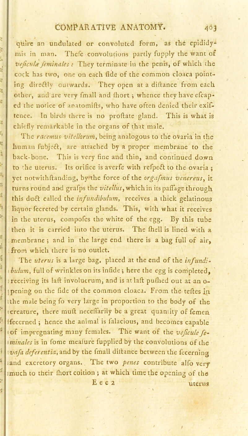 quire an undulated or convoluted form, as the epididy- mis in man. Thefe convolutions partly fupply the want of veftcula feminalcs: They terminate in the penis, of which the cock has two, one on each fide of the common cloaca point- ing direftly outwards. They open at a diftance from each other, and are very fmall and (hort ; whence they haveefcap- ed the notice of anatomifts, who have often denied their exif- tence. In birds there is no proftate gland. This is what is chiefly remarkable in the organs of that male. The racemiis vitellorum, being analogous to the oVaria in the human fubjeff, are attached by a proper membrane to the back-bone. This is very fine and thin, and continued down to - he uterus. Its orifice is averfe with refpeft to the ovaria ; yet notwithftanding, bythe force of the orgafmus venereus, it turns round and grafps the v/Ve/Ax, which in its palTage through this du£l: called the infundibulum, receives a thick gelatinous liquoiTecreted by certain glands. This, with what it receives in the uterus, compofes the white of the egg. By this tube then it is carried into the uterus. The fhell is lined with a membrane ; and in the large end there is a bag full of air, from which there is no outlet. The uterus is a large bag, placed at the end of the infund:- I buhtm, full of wrinkles on its infide; here the egg is completed, 1 receiving its laft involucrum, and is at laft pufiied out at an o- pening on the fide of the common cloaca. From the tefles in. tthe male being fo very large in proportion to the body of the (creature, there muft neceirarily be a great quaniity of femen fecerned ; hence the animal is falacious, and becomes capable (of impregnating many females. The want of the vsficule fe- iminalesh in fome mealure fupplied by the convolutions of the wnfa deferentia, and by the fmall dillance between the fecerning .and excretory organs. The two penes contribute alfo very imuch to their fliort coition ; at which time the opening of the E e e 2 uterus [«